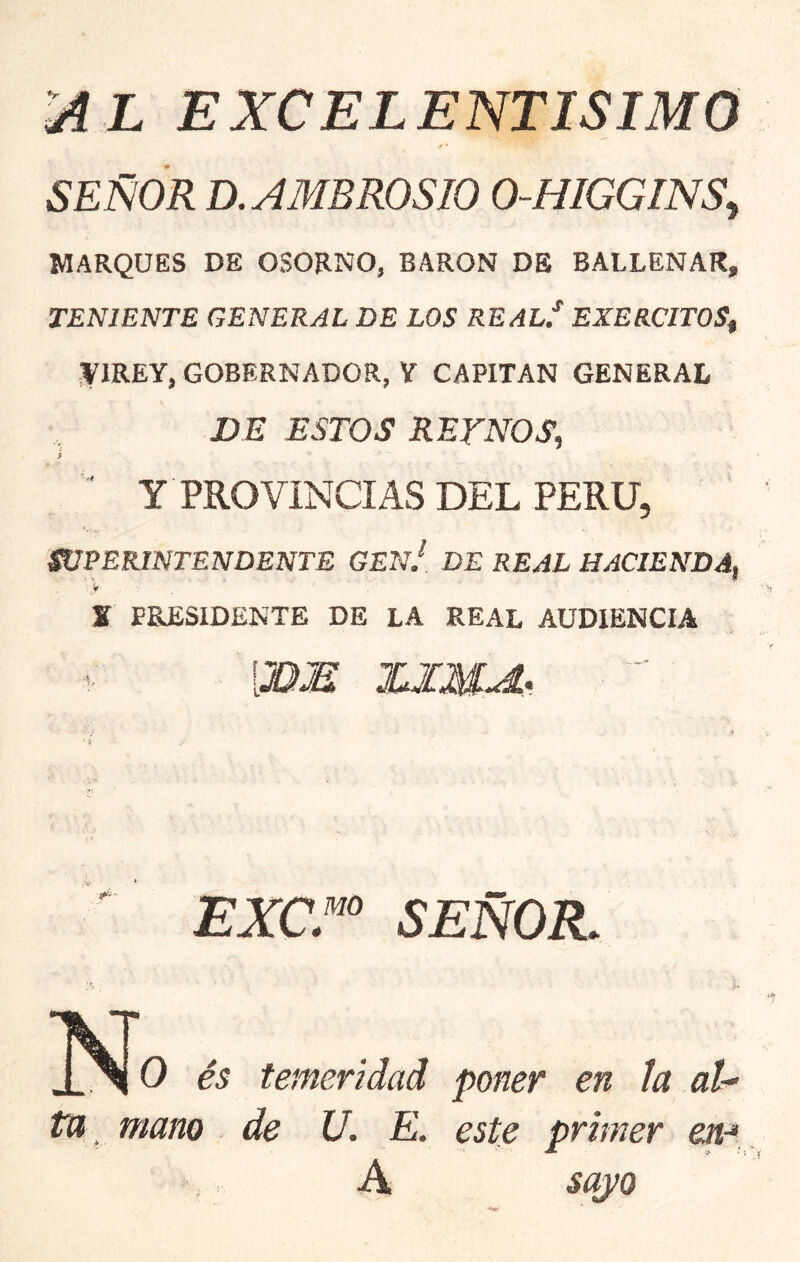 üiL EXCELENTISIMO f ' SEÑOR D. AMBROSIO 0-HIGGINS^ MARQUES DE OSORNO, BARON DE BALLENAR, TENIENTE GENERAL DE LOS REALI EXERCITOS^ f IREY, GOBERNADOR, Y CAPITAN GENERAL DE ESTOS RETNOS, S ‘ Y PROVINCIAS DEL PERU, WPERINTENDENTE GEnJ DE REAL HACIENDA, K PRESIDENTE DE LA REAL AUDIENCIA [3DIM ICJIMA. ■  EXC.^^ SEÑOR. N o és temeridad poner en la al- ta mano de U. E. este primer en-* A sayo