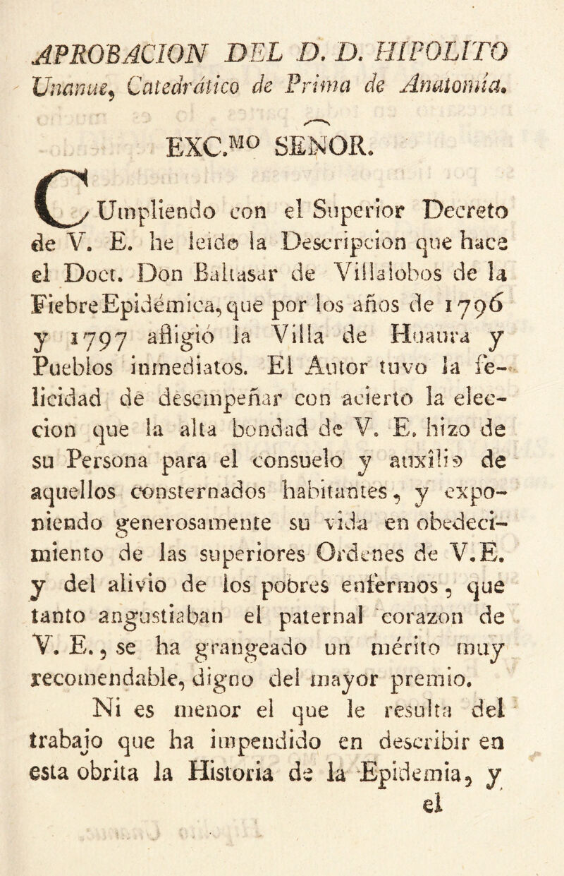 APROBACION DEL D. D. HIPOLITO XJnñnue^ Catedrático de Prima de Anaiomiü, EXC.^ío SEÑOR. Uinpliendo con el Superior Decreto de V. E. he leído ia Descripción que hace ei Doct. Don Baltasar de Villalobos de la Fiebre Epidémica, que por los años de 179Ó y 1797 afligió ia Villa de Huaura y Pueblos inmediatos. El Autor tuvo la fe- licidad dé desempeñar con acierto la elec- ción que la alta bondad de V. E, hizo de su Persona para el consuelo y aiixílis de aquellos consternados habitantes, y expo- niendo generosamente su vida en obedeci- miento de las superiores Ordenes de V.E. y del alivio de ios pobres enfermos, que tanto angustiaban el paternal corazón de V. E. 5 se ha grangeado un mérito muy recomendable, digno del mayor premio. Ni es menor el que le resulta del trabajo que ha impendido en describir ea esta obrita la Historia de la Epidemia, y el