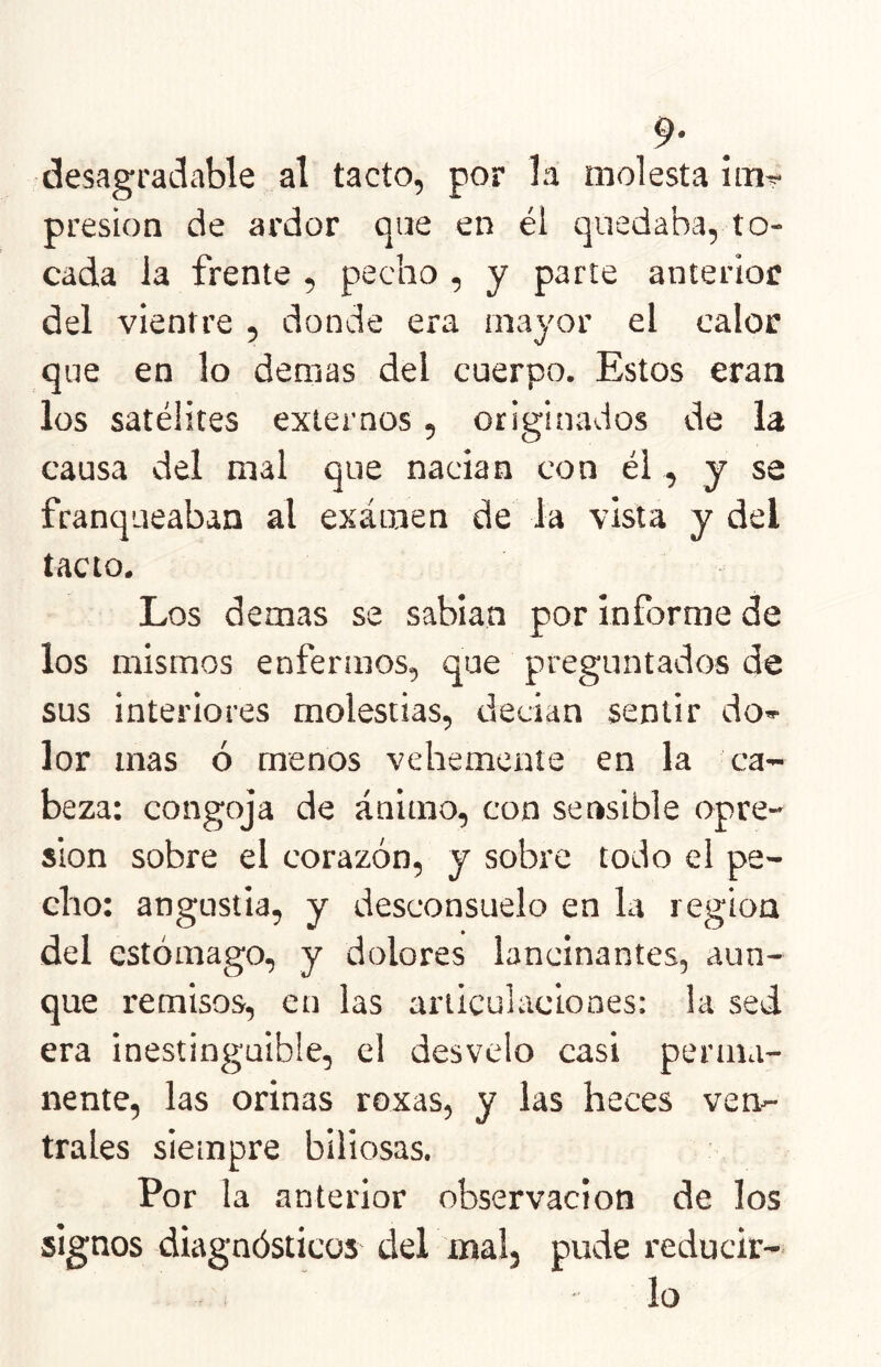 desagradable al tacto, por la molesta imr presión de ardor que en él quedaba, to- cada la frente , pecho , y parte anterior del vientre , donde era mayor el calor que en lo demas del cuerpo. Estos eran los satélites externos, originados de la causa del mal que nacían con él, y se franqueaban al exáinen de la vista y del tacto. Los demas se sabían por informe de los mismos enfermos, que preguntados de sus interiores molestias, decían sentir do*- lor mas ó menos vehemente en la ca- beza: congoja de ánimo, con sensible opre- sión sobre el corazón, y sobre todo el pe- cho: angustia, y desconsuelo en la región del estómago, y dolores lancinantes, aun- que remisos, en las articulaciones: la sed era inestinguible, el desvelo casi perma- nente, las orinas roxas, y las heces ven*- trales siempre biliosas. Por la anterior observación de los signos diagnósticos del mal, pude reducir- lo