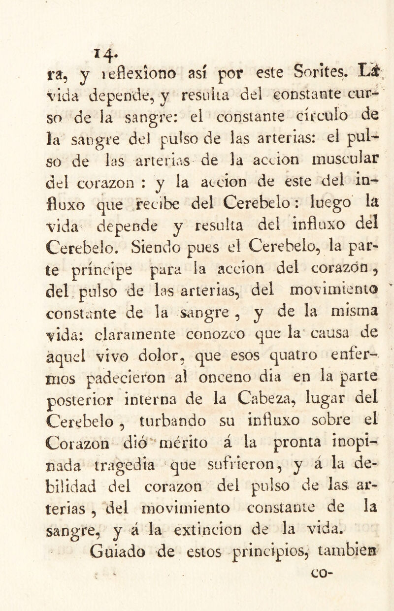 ra, y lefíexíono así por este Sorites. Lí- vida depende, y resiilia del constante cur- so de la sangre: el constante círculo de la sangre del pulso de las arterias: el pul- so de las arterias de la acción muscular del corazón : y la acción de este del in- fluxo que recibe del Cerebelo: luego la vida depende y resulta del influxo del Cerebelo. Siendo pues el Cerebelo, la par- te príncipe para la acción del corazón, del, pulso de las arterias, del movimiento constíínte de la sangre , y de la misma vida; claramente conozco que la' causa de aquel vivo dolor, que esos quatro enfer- mos padecieron al onceno dia en la parte posterior interna de la Cabeza, lugar del Cerebelo, turbando su influxo sobre el Corazón dió‘mérito á la pronta inopi- nada tragedia que sufrieron, y á la de- bilidad del corazón del pulso de las ar- terias , del movimiento constante de la sangre, y 4 la extinción de la vida. Guiado de estos -principios, también ; - co-