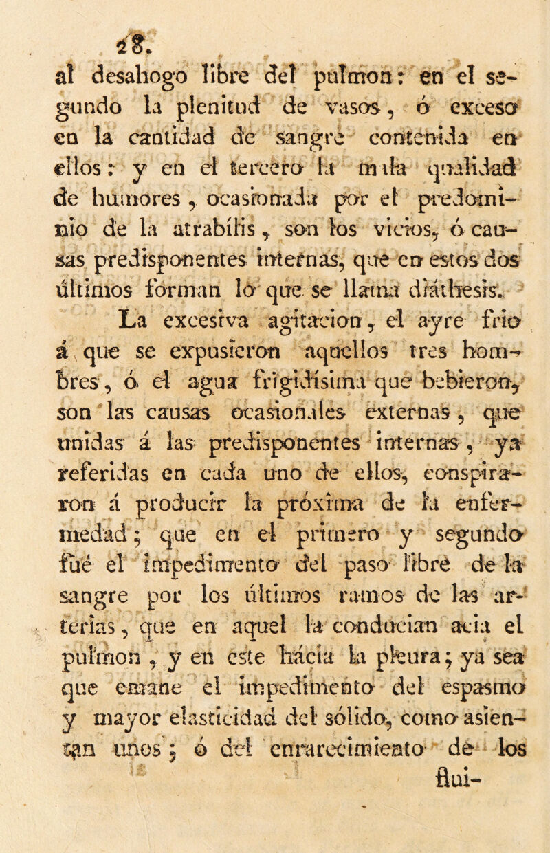 at desahogo Ubre del paíthon: en el se- gundo la plenitud de vasos, ó excesa en la cantidad de sangre contenida en ellos: y en el tercero la ín tla ipaalidad' de hauiores , ocasbnada por el piedooií- jaip de la atrabíHs, son los vicios, ó can- sas predispo'nentes internas, qire en estos dos últimos forman lo que se llama dráihesrs» La excesiva agitación, el ayre frió á que se expusieron aquellos tres bom-^ bres, ó el agua frigidisima que bebieron, son'las causas ocasionales externas, que nnidas á las predisponentes internas, ya referidas en cada uno de ellos, conspira- ron á producir la próxima de la enfer- medad; que en el primero y segundo fue ef impedinTento- del paso libré déla sangre por los últimos ramos de las ar-' térias, que en aquel la conducían acia el pulmón , y en este hacia la pleura; ya sea que emane el impedimento del espasmo y mayor elasticidad del sólido, como asien- spn unos; ó del enrarecimieato dé los flüi-