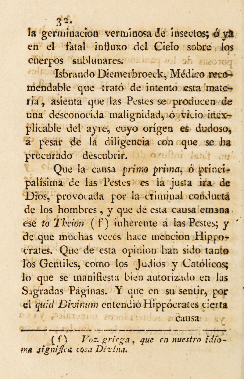 32. ^ Ja germinadoa verminosa de inseclos; en el fatal influxo del Cielo sobre los cuerpos sublunares. Isbratido Diemerbroeck, Médico ,recd~ niendable que trató de intento esta mate- ria, asienta que las Pestes se producen de una desconocida malignidavl, ó vicio inex- plicable del aj're, cuyo origen es dudoso, á pesar de la diligencia con que se ha procurado descubrir. Que la causa primo primn, ó princi- palísima de las Pestes es la justa ira de Dios, provocada por la ctiniinal conductá de los hombres, y que de esta causa emana ese to Theion ( f) inherente á las Pestes; y de que muchas veces hace mención Hippo-* erales. Que de esta opinión han sido tanto los Gentiles, como los Judíos y Católicos; lo que se manifiesta bien autorizado en las Sagradas Páginas. Y que en su sentir, por ócrates cierta causa 1. {f\ F 'oz. jf^riega ^ que en nuestro ma ^ignijicü cosa Divina. el quid Divinum entendió Hipp