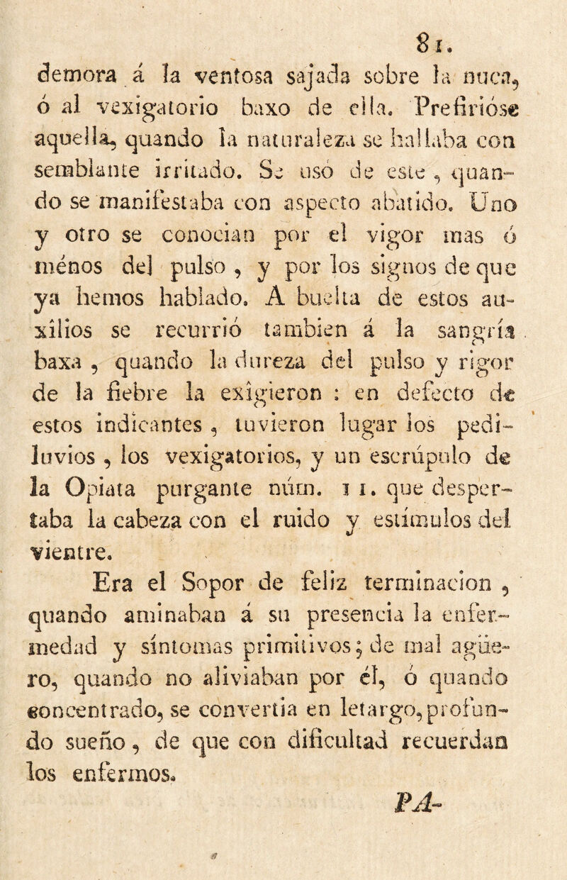 demora á la ventosa sajada sobre la nuca, ó al vexigatorio baxo de ella. Prefirióse aquella, quando la naturaleza se hallaba con serabianie irritado. Se usó de este , quan- do se manifestaba con aspecto abatido. Uno y otro se conoeian por el vigor mas ó minos de] pulso , y por los signos de que ya hemos hablado. A bueita de estos au- xilios se recurrió también á la sangría baxa , quando la dureza del pulso y rigor de la fiebre la exigieron : en defecto de estos indicantes , tuvieron lugar ios pedi- luvios , los vexigatoiios, y un escrúpulo de la Opiata purgante núm. j i. que desper- taba ia cabeza con el ruido y estímulos del vientre. Era el Sopor de feliz terminación , quando aminaban á su presencia ia enfer- medad y síntomas primitivos; de mal agüe- ro, quando no aliviaban por él, ó quando eoncentrado, se convertia en letargo,profun- do sueño, de que con dificultad recuerdan los enfermos. FA~