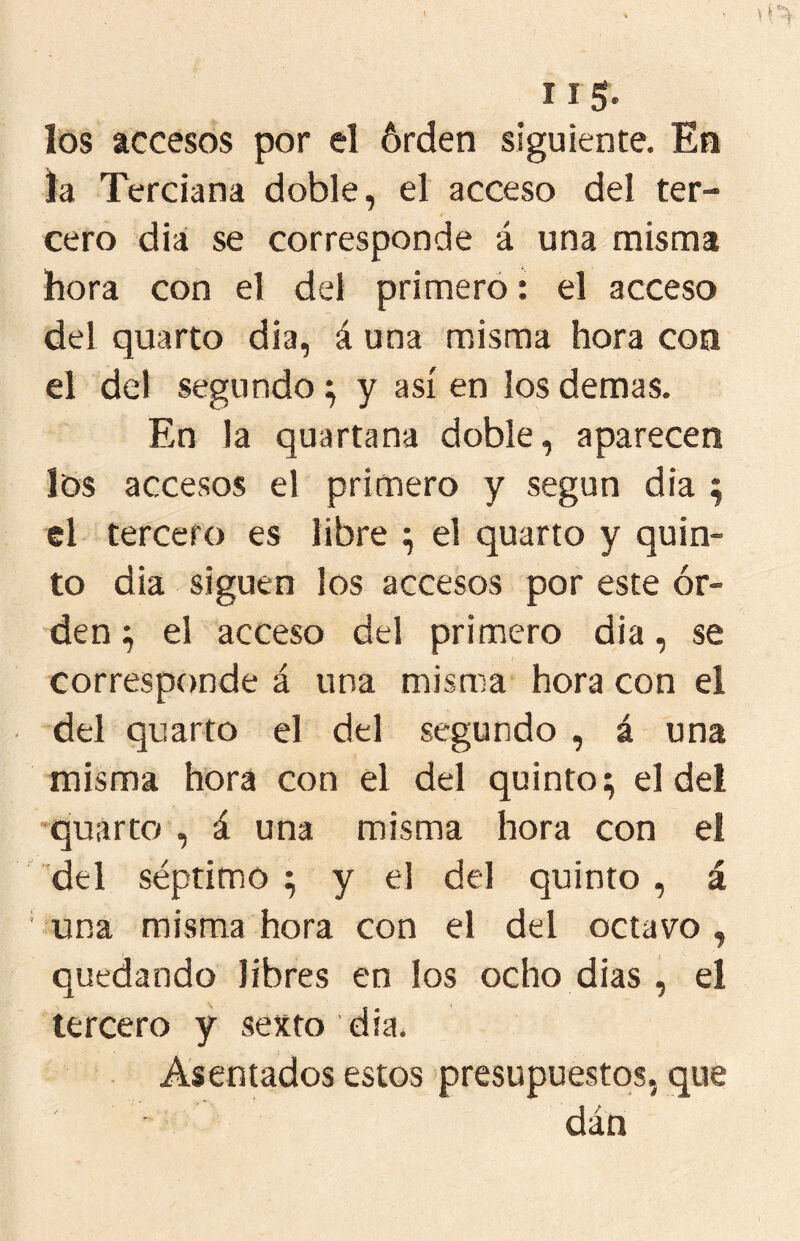 I Ig. los accesos por el órden siguiente. En la Terciana doble, el acceso del ter- cero dia se corresponde á una misma hora con el del primero: el acceso del quarto dia, á una misma hora con el del segundo ^ y así en los demas. En la quartana doble, aparecen los accesos el primero y según dia ; el tercero es libre ^ el quarto y quin- to dia siguen ¡os accesos por este ór- den el acceso del primero dia, se corresponde á una misma hora con el del quarto el del segundo , á una misma hora con el del quinto;; el del ’quarto , á una misma hora con el del séptimo ; y el del quinto , á una misma hora con el del octavo , quedando libres en los ocho dias , el tercero y sexto dia. Asentados estos presupuestos, que dán