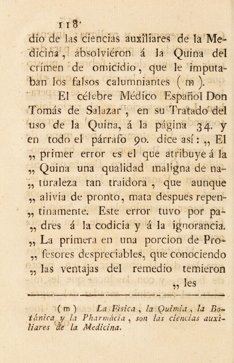 dio de las ciencias auxiliares de 1á Me- dicina , absolviéron á la Quina del crimen de omicidio, que le imputa- ban los falsos calumniantes ( ra V ' ■ E! célebre Médico Español Don Tomás de Salazar^ en su Tratado'del uso de la Quina, á la página 34. y en todo el párrafo 90. dice así: „ El primer error es el que atribuye á la „ Quina una qualidad maligna de na- „ luraleza tan traidora , que aunque „ alivia de pronto, mata después repen- „ tinamente. Este error tuvo por pa- „ dres á la codicia y á la ignorancia. „ La primera en una porción de Pro- ,, fusores despreciables, que conociendo „ las ventajas del remedio temieron (m) La ^Física ^ la Quimia ¡a Bo^ tánica y la Pharmácia , son las ciencias auxi^ liares de la Medicina,