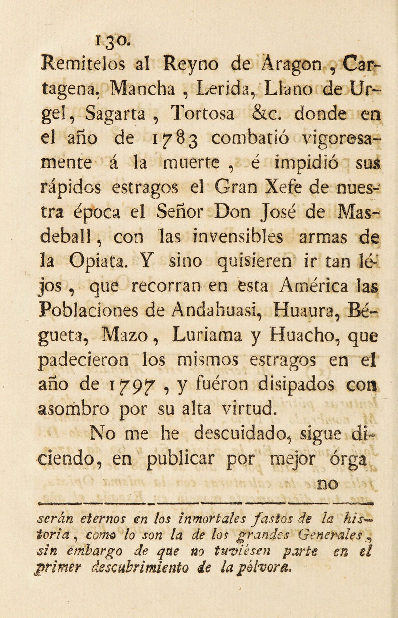 Remítelos al Reyno de Aragón , Car- tagena, Mancha , Lérida,. Llano de Ur- ge!, Sagarta , Tortosa &c. donde en el año de 1783 combatió vigorosa- mente á la muerte , é impidió sus rápidos estragos el Gran Xefe de nues- tra época el Señor Don José de Mas- deball, con las invensibles armas de la Opiata. Y sino quisieren' ir tan lé- jos , que recorran en ésta América las Poblaciones de Andahuasi, Huaura, Bé- gueta. Mazo, Luriama y Huacho, que padecieron los mismos estragos en el año de , y fuéron disipados con asombro por su alta virtud. No me he descuidado, sigue di- ciendo, en publicar por mejor órga no serán eternos en los inmortales fastos de la his^ toria ^ como lo son la de los grandes Generales sin embargo de que no time sen parte en ti primer descubrimiento de la pólvora*