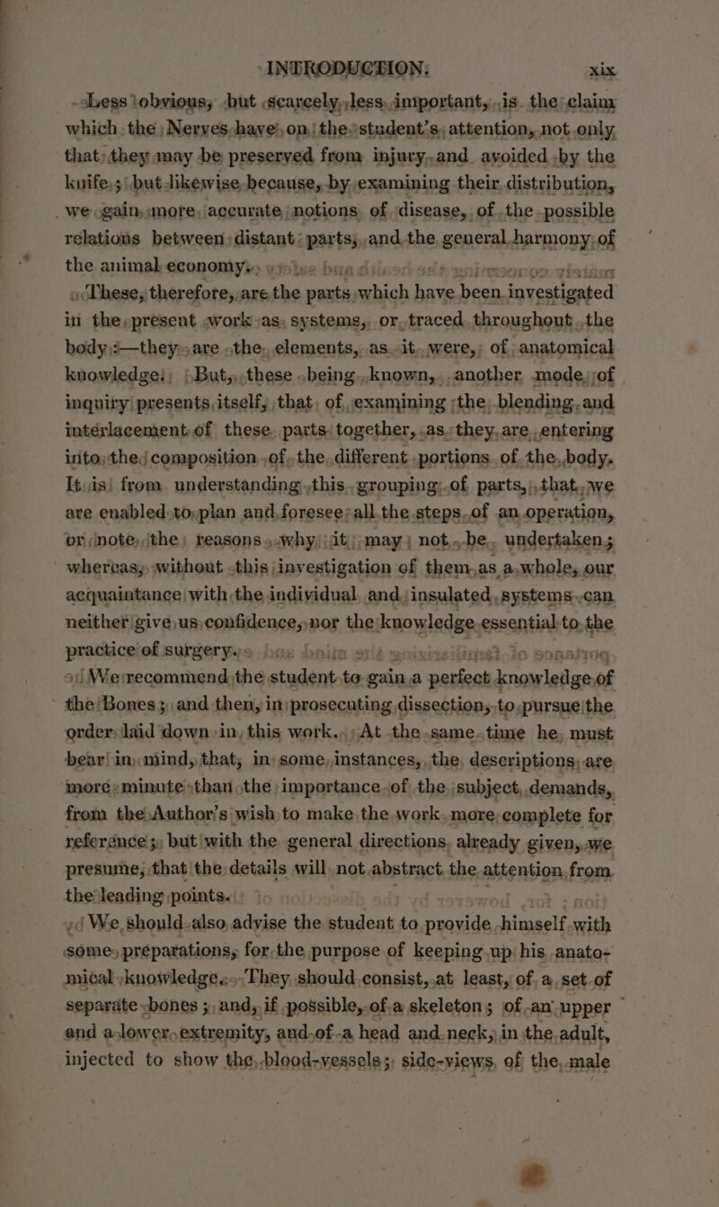 -sLess \obvious,; &lt;but scarcely,,less,,intportant, is. the: claim that»they may be preserved from injury,and ayoided by the kuifes;\ but dikewise because, by examining their. distribution, relations between: distant: pasts ,and.the. general. harmony, of the animal economy. a bans dadh poles | oDhese; therefore,. are a mie nye oa ons ae in the,present awork as, systems, or, traced. throughont ..the body):—they:. are .the. elements, as..it..were,; of anatomical knowledge: | But,these .being..known, another mode, of inquiry’ presents itself, that, of ,examining :the, blending. and intérlacement of these. parts: together, .as.they,are. _entering irito: the, composition. .of,, the. different portions. of the,,body. Itvis! from. un derstanding ,this,.grouping:.of parts, ,that,.we are enabled-to,plan and,foresee? all. the.steps.of an operation, br (note,,the) reasons »-why,:it;); may) not,.-be.. undertaken; whereas, without -this |investigation of them,as a,whole, our acquaintance | with the individual, and. insulated. systems. can neither give, us: eitneet nor the: adcoorgedeh essential to. the peas of surgery. s boite ole enisi 3-Jo Sonata i Wemrecommend: the, purer to gain, a ae ie aa of order: laid down -in, this work... At the. same.time he, must bear! in mind, that; in» some, instances,, the, descriptions; are more-minute than the importance -of the. subject,,demands,. from the.Author’s wish.to make the work. more-complete for neferance ; 3s but with the general directions, already given,we presume, that the: details will not. abstract, the attention, from. the leading points. -¢ We, should-also, advise a alent to Aten himself. with = ha rT for, the purpose of keeping up; his anato- mical ,knowledge..»They should. consist,.at least, of, a,set-of separate bones ;,and, if possible,-of.a skeleton; of an “upper : and alower, extremity, and.of-a head and-neck, in sthe. adult, injected to show the,-blood-vessels;, side- -views, of the, male