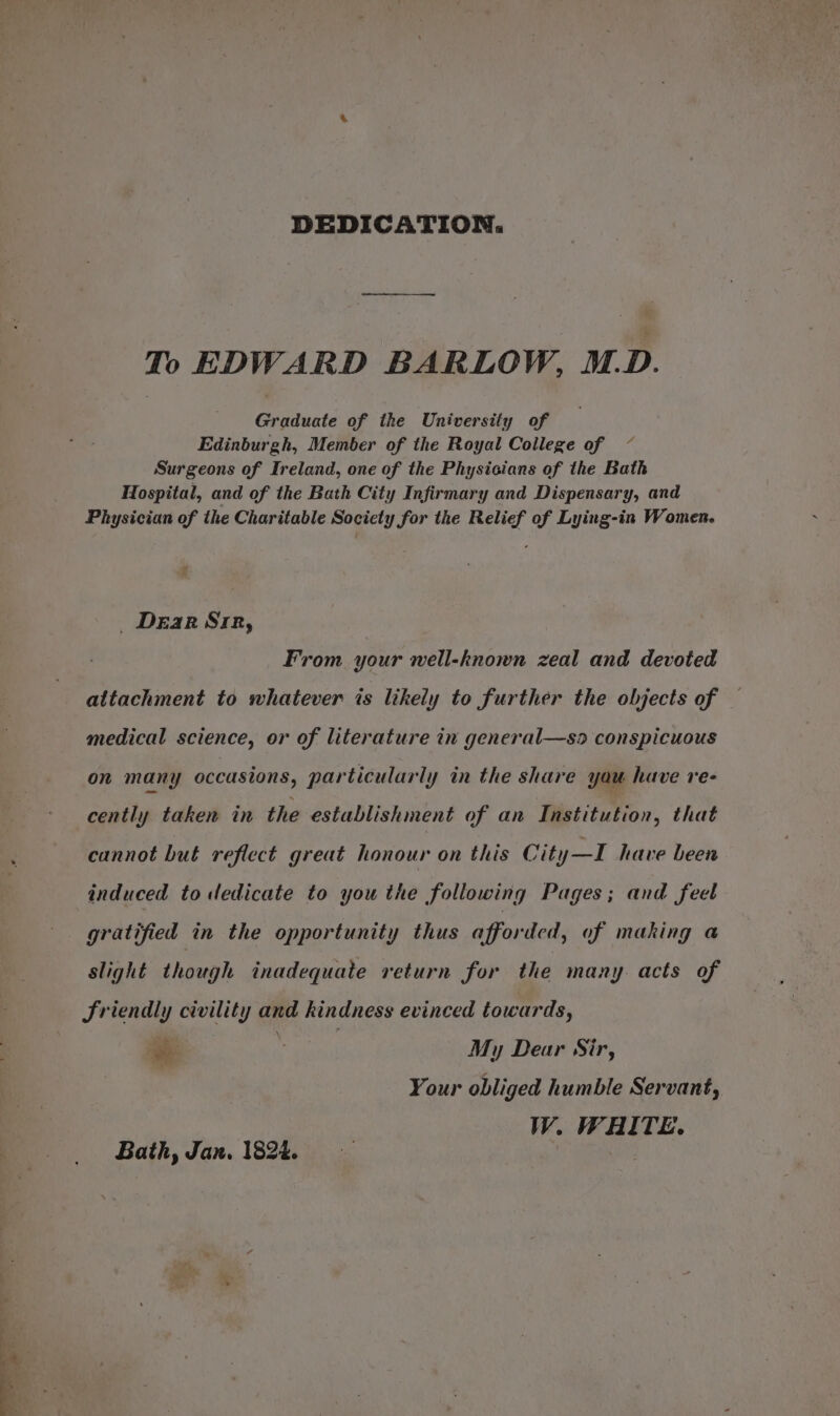 DEDICATION. To EDWARD BARLOW, M.D. Graduate of the University of Edinburgh, Member of the Royal College of Surgeons of Ireland, one of the Physicians of the Bath Hospital, and of the Bath City Infirmary and Dispensary, and Physician of the Charitable Society for the Relief of Lying-in Women. Dear Sipe, From your well-known zeal and devoted attachment to whatever is likely to further the objects of medical science, or of literature in general—so conspicuous on many occasions, particularly in the share you have re- cently taken in the establishment of an Institution, that cannot but reflect great honour on this City—I have been induced to dedicate to you the following Pages; and feel gratified in the opportunity thus afforded, of making a slight though inadequate return for the many. acts of Sriendly civility and kindness evinced towards, a ; : My Dear Sir, Your obliged humble Servant, W. WHITE. Bath, Jan. 1824. |
