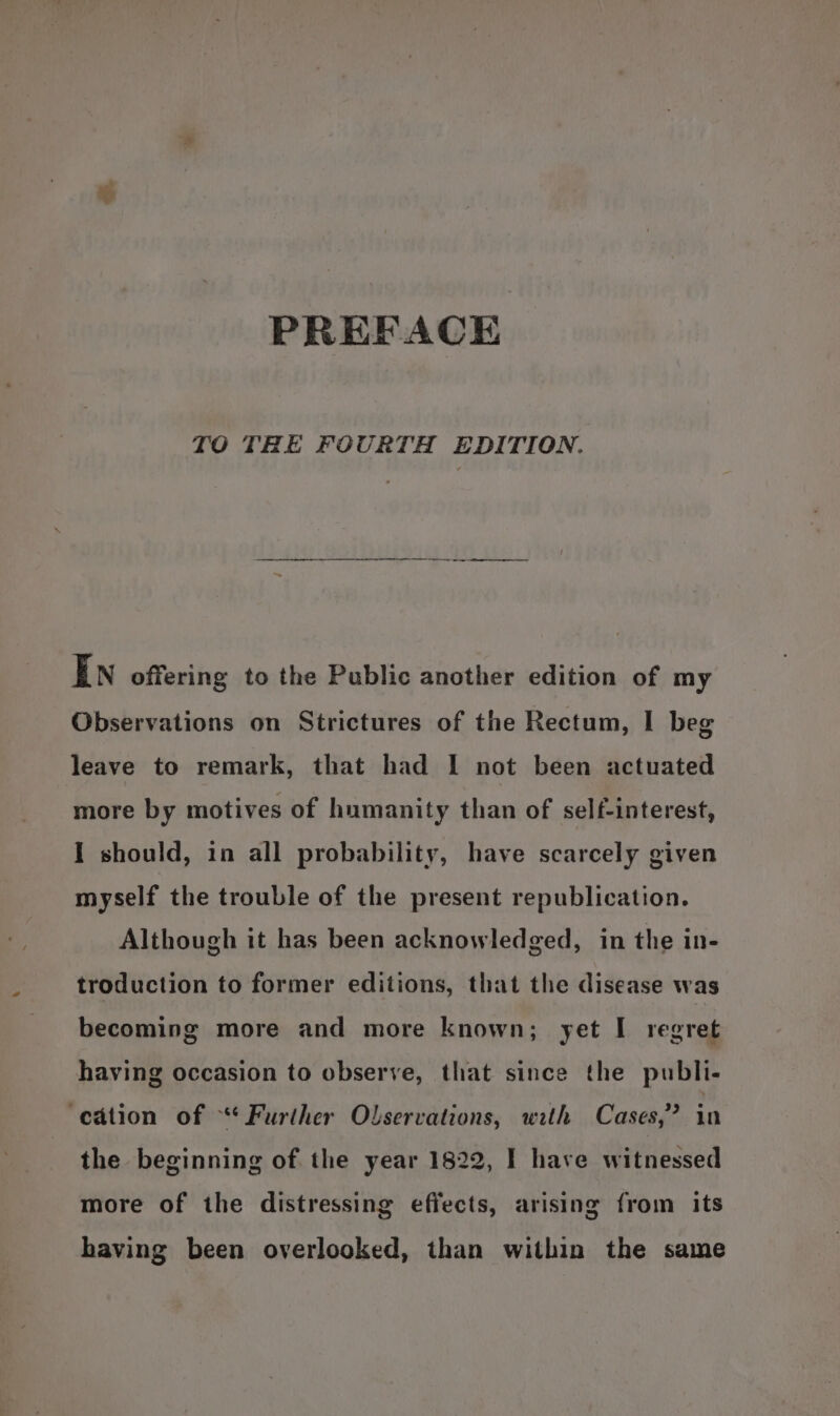 Ny PREFACE TO THE FOURTH EDITION. In offering to the Public another edition of my Observations on Strictures of the Rectum, I beg leave to remark, that had I not been actuated more by motives of humanity than of self-interest, I should, in all probability, have scarcely given myself the trouble of the present republication. Although it has been acknowledged, in the in- troduction to former editions, that the disease was becoming more and more known; yet I regret having occasion to observe, that since the publi- ‘cation of “* Further Olservations, with Cases,’ in the beginning of the year 1822, I have witnessed more of the distressing effects, arising from its having been overlooked, than within the same
