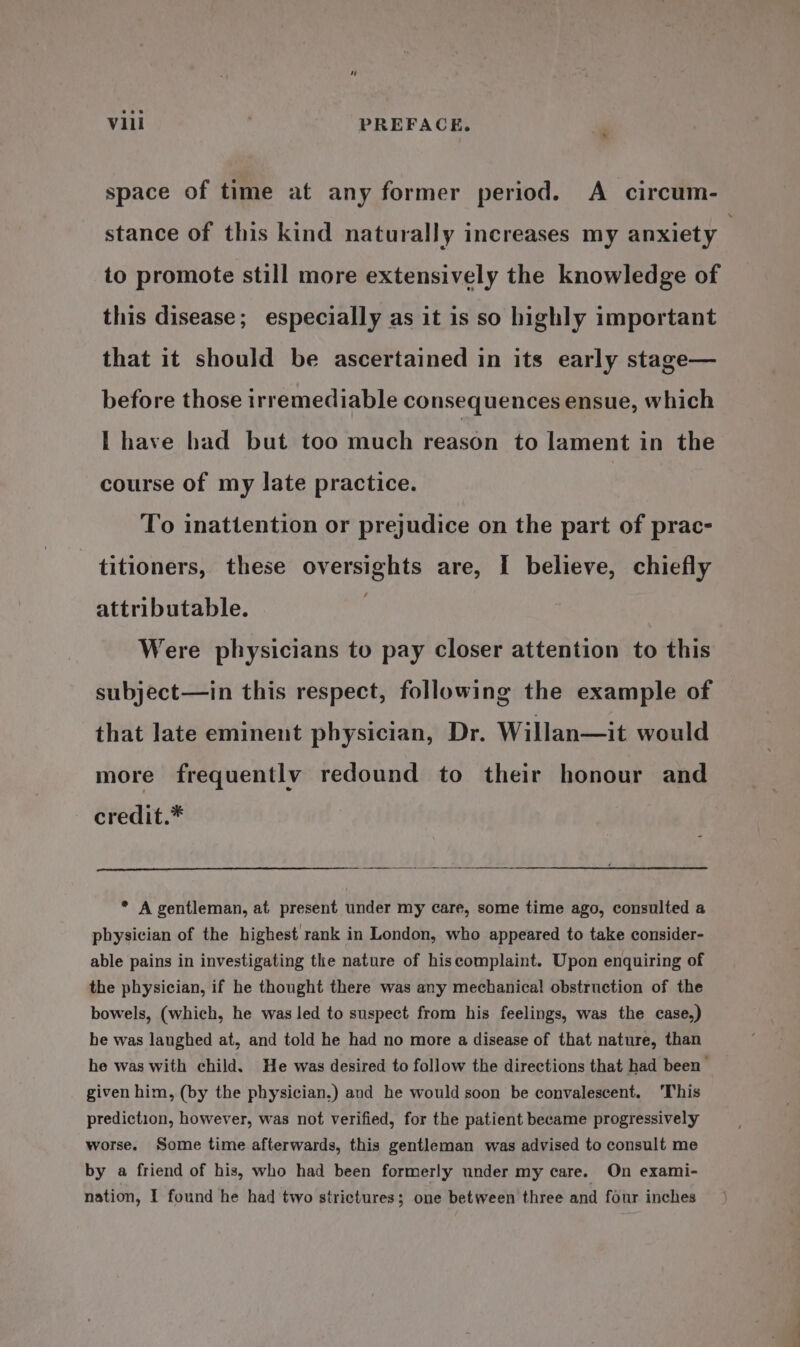 space of time at any former period. A circum- stance of this kind naturally increases my anxiety to promote still more extensively the knowledge of this disease; especially as it is so highly important that it should be ascertained in its early stage— before those irremediable consequences ensue, which I have had but too much reason to lament in the course of my late practice. To inattention or prejudice on the part of prac- titioners, these oversights are, I believe, chiefly attributable. Were physicians to pay closer attention to this subject—in this respect, following the example of that late eminent physician, Dr. Willan—it would more frequently redound to their honour and credit.* * A gentleman, at present under my care, some time ago, consulted a physician of the highest rank in London, who appeared to take consider- able pains in investigating the nature of hiscomplaint. Upon enquiring of the physician, if he thought there was any mechanical obstruction of the bowels, (which, he was led to suspect from his feelings, was the case,) he was laughed at, and told he had no more a disease of that nature, than he was with child. He was desired to follow the directions that had been given him, (by the physician.) and he would soon be convalescent. ‘This prediction, however, was not verified, for the patient became progressively worse. Some time afterwards, this gentleman was advised to consult me by a friend of his, who had been formerly under my care. On exami- nation, I found he had two strictures; one between three and four inches