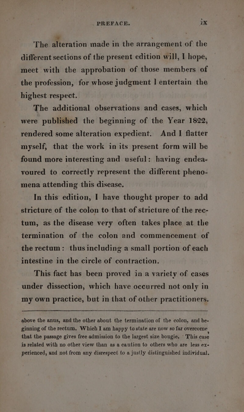 The Wieition made in the arrangement of the different sections of the present edition will, I hope, meet with the approbation of those members of the profession, for whose judgment | entertain the highest respect. The additional observations and cases, which were published the beginning of the Year 1822, rendered some alteration expedient. And I flatter myself, that the work in its present form will be found more interesting and useful: having endea- voured to correctly represent the different pheno-— mena attending this disease. In this edition, I have thought proper to add stricture of the colon to that of stricture of the rec- tum, as the disease very often takes place at the termination of the colon and commencement of the rectum: thusincluding a small portion of each intestine in the circle of contraction. This fact has been proved in a variety of cases under dissection, which have occurred not only in my own practice, but in that of other practitioners. ‘ above the anus, and the other about the termination of the colon, and be- ginning of the rectum. Which I am happy to state are now so far overcome | that the passage gives free admission to the largest size bougie. ‘ This case is related with no other view than as a caution to others who are less ex- perienced, and not from any disrespect to a justly distinguished individual.