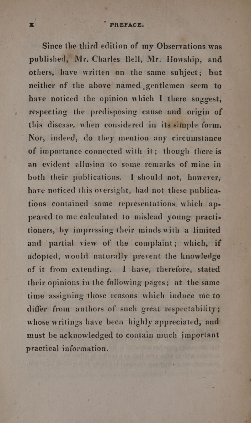 Since the third edition of my Observations was published, Mr. Charles Bell, Mr. Howship, and others, bave written on the same subject; but neither of the above named gentlemen seem to have noticed the opinion which [ there suggest, respecting the predisposing cause and origin of this disease, when considered in its simple form. Nor, indeed, do they mention any circumstance of importance connected with it; though there is an evident allusion to some remarks of mine in both their publications. IT should not, however, have noticed this oversight, had not these publica- tions contained some representations. which ap- peared to me calculated to mislead young practi- tioners, by impressing their minds with a limited and partial view of the complaint; which, if adopied, would naturally prevent the knowledge of it from extending. I have, therefore, stated their opinions in the following pages; at the same time assigning those reasons which induce me to differ from authors of such great respectability ; whose writings have been highly appreciated, and must be acknowledged to contain much important practical information.