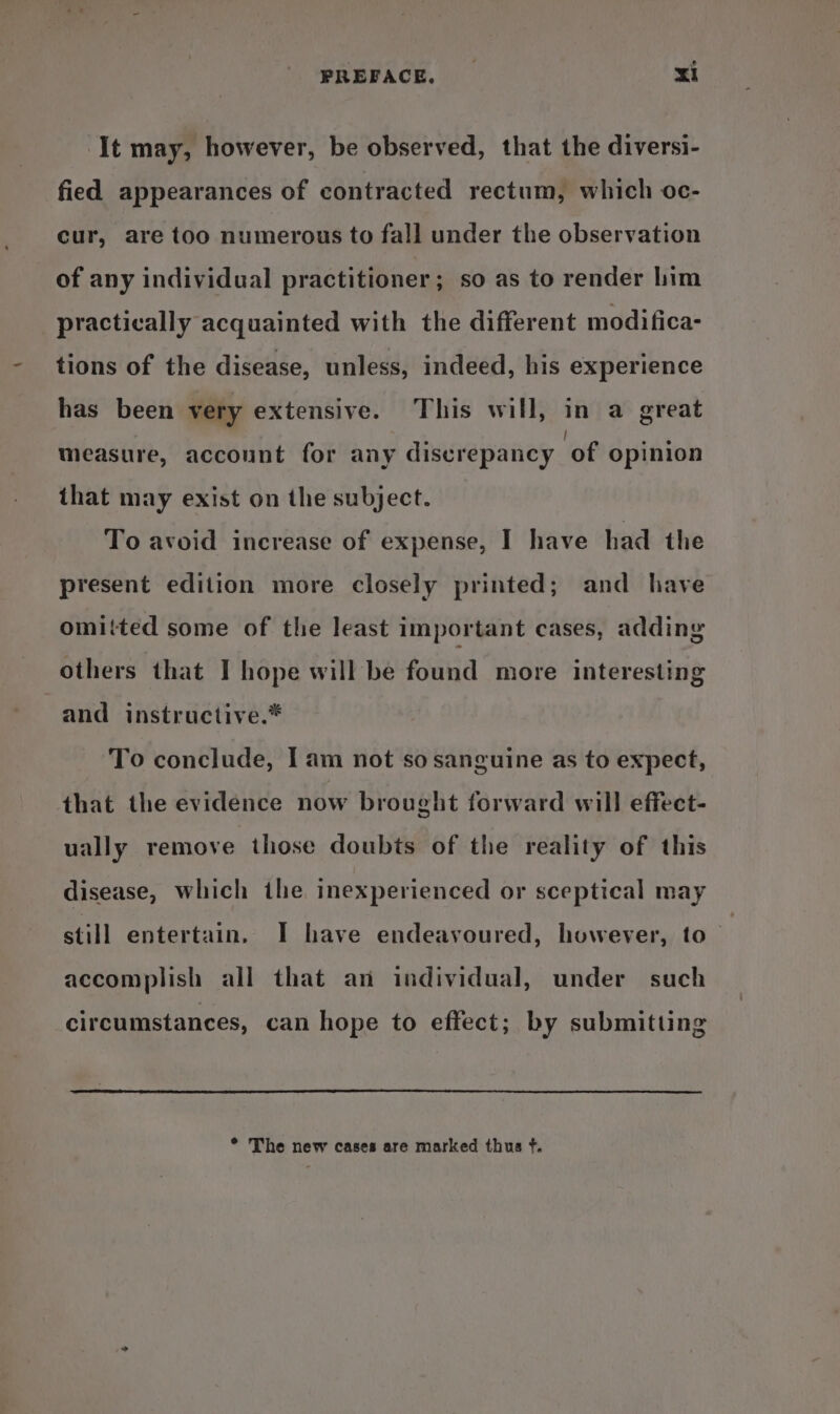 ‘It may, however, be observed, that the diversi- fied appearances of contracted rectum, which oc- cur, are too numerous to fall under the observation of any individual practitioner; so as to render him practically acquainted with the different modifica- tions of the disease, unless, indeed, his experience has been very extensive. This will, in a great measure, account for any discrepancy ‘of opinion that may exist on the subject. To avoid increase of expense, I have had the present edition more closely printed; and have omitted some of the least important cases, adding others that I hope will be found more interesting and instructive.* To conclude, I am not so sanguine as to expect, that the evidence now brought forward will effect- ually remove those doubts of the reality of this disease, which the inexperienced or sceptical may still entertain, I have endeavoured, however, to accomplish all that an individual, under such circumstances, can hope to effect; by submitting * The new cases are marked thus f.
