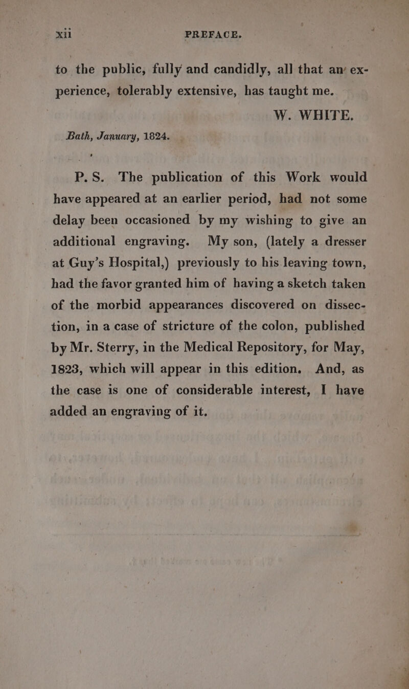 to the public, fully and candidly, all that an ex- perience, tolerably extensive, has taught me. W. WHITE. Bath, January, 1824. P.S. The publication of this Work would have appeared at an earlier period, had not some delay been occasioned by my wishing to give an additional engraving. My son, (lately a dresser at Guy’s Hospital,) previously to his leaving town, had the favor granted him of having a sketch taken of the morbid appearances discovered on dissec- tion, in a case of stricture of the colon, published by Mr. Sterry, in the Medical Repository, for May, 1823, which will appear in this edition. And, as the case is one of considerable interest, I have added an engraving of it.