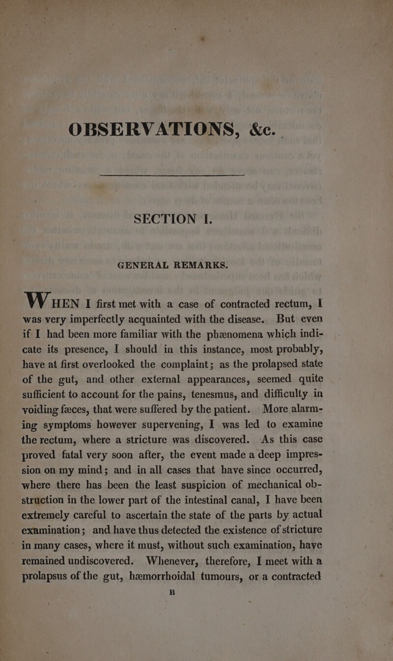 OBSERVATIONS, &amp;c. SECTION I. GENERAL REMARKS. Wiuen I first met with a case of contracted rectum, I was very imperfectly acquainted with the disease. But even if I had been more familiar with the phenomena which indi- cate its presence, I should in this instance, most probably, have at first overlooked the complaint; as the prolapsed state of the gut, and other external appearances, seemed quite sufficient to account for the pains, tenesmus, and difficulty in voiding feces, that were suffered by the patient. More alarm- ing symptoms however supervening, I was led to examine the rectum, where a stricture was discovered. As this case proved fatal very soon after, the event made a deep impres- sion on my mind; and in all cases that have since occurred, where there has been the least suspicion of mechanical ob- struction in the lower part of the intestinal canal, I have been extremely careful to ascertain the state of the parts by actual examination; and have thus detected the existence of stricture _ jn many cases, where it must, without such examination, haye remained undiscovered. Whenever, therefore, I meet with a prolapsus of the gut, hemorrhoidal tumours, or a contracted B