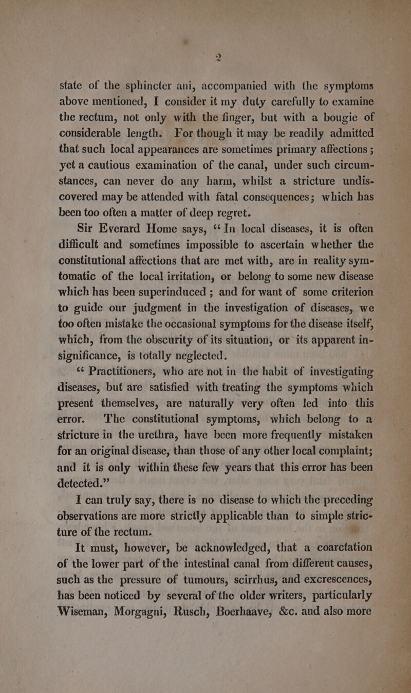 “) yt state of the sphincter ani, accompanied with the symptoms above mentioned, I consider it my duty carefully to examine the rectum, not only with the finger, but with a bougie of considerable length. For though it may be readily admitted that such local appearances are sometimes primary affections ; yet a cautious examination of the canal, under such circum- stances, can never do any harm, whilst a stricture undis- covered may be attended with fatal consequences; which has been too often a matter of deep regret. Sir Everard Home says, ‘‘ In local diseases, it is often difficult and sometimes impossible to ascertain whether the constitutional affections that are met with, are in reality sym- tomatic of the local irritation, or belong to some new disease which has been superinduced ; and for want of some criterion to guide our judgment in the investigation of diseases, we too often mistake the occasional symptoms for the disease itself, which, from the obscurity of its situation, or its apparent in- significance, is totally neglected. ‘¢ Practitioners, who are not in the habit of investigating diseases, but are satisfied with treating the symptoms which present themselves, are naturally very often led into this error. ‘I'he constitutional symptoms, which belong to a stricture in the urethra, have been more frequently mistaken for an original disease, than those of any other local complaint; and it is only within these few years that this error has been detected.” I can truly say, there is no disease to which the preceding observations are more strictly applicable than to simple stric- ture of the rectum. : se It must, however, be acknowledged, that a coarctation of the lower part of the intestinal canal from different causes, such as the pressure of tumours, scirrhus, and excrescences, has been noticed by several of the older writers, particularly Wiseman, Morgagni, Rusch, Boerhaave, &amp;c. and also more re en ne