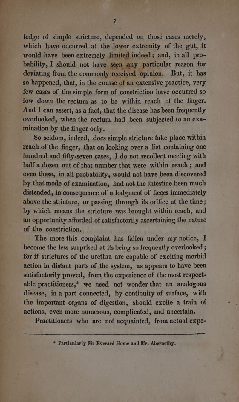 which have occurred at the lower extremity of the gut, it would have been extremely limited indeed; and, in all pro- bability, I should. not have. seen, any particular reason for deviating from the commonly received opinion. But, it has so happened, that, in the course of an extensive practice, very few cases of the simple form of constriction have occurred so low down the rectum as to be within reach of the finger. And I can assert, as a fact, that the disease has been frequently overlooked, when the rectum had been subjected to an exa- mination by the finger only. So seldom, indeed, does simple stricture take place within reach of the finger, that on looking over a list containing one hundred and fifty-seven cases, I do not recollect meeting with half a dozen out of that number that were within reach; and even these, in all probability, would not have been discovered by that mode of examination, had not the intestine been much distended, in consequence of a lodgment of feces immediately above the stricture, or passing through its orifice at the time ; by which means the stricture was brought within reach, and an opportunity afforded of satisfactorily ascertaining the nature of the constriction. The more this complaint has fallen under my notice, I become the less surprised at its being so frequently overlooked ; for if strictures of the urethra are capable of exciting morbid action in distant parts of the system, as appears to have been satisfactorily proved, from the experience of the most respect able practitioners,* we need not wonder that an analogous disease, in a part connected, by continuity of surface, with the important organs of digestion, should excite a train of actions, even more numerous, complicated, and uncertain. Practitioners who are not acquainted, from actual expe- * Particularly Sir Everard Home and Mr. Abernethy.