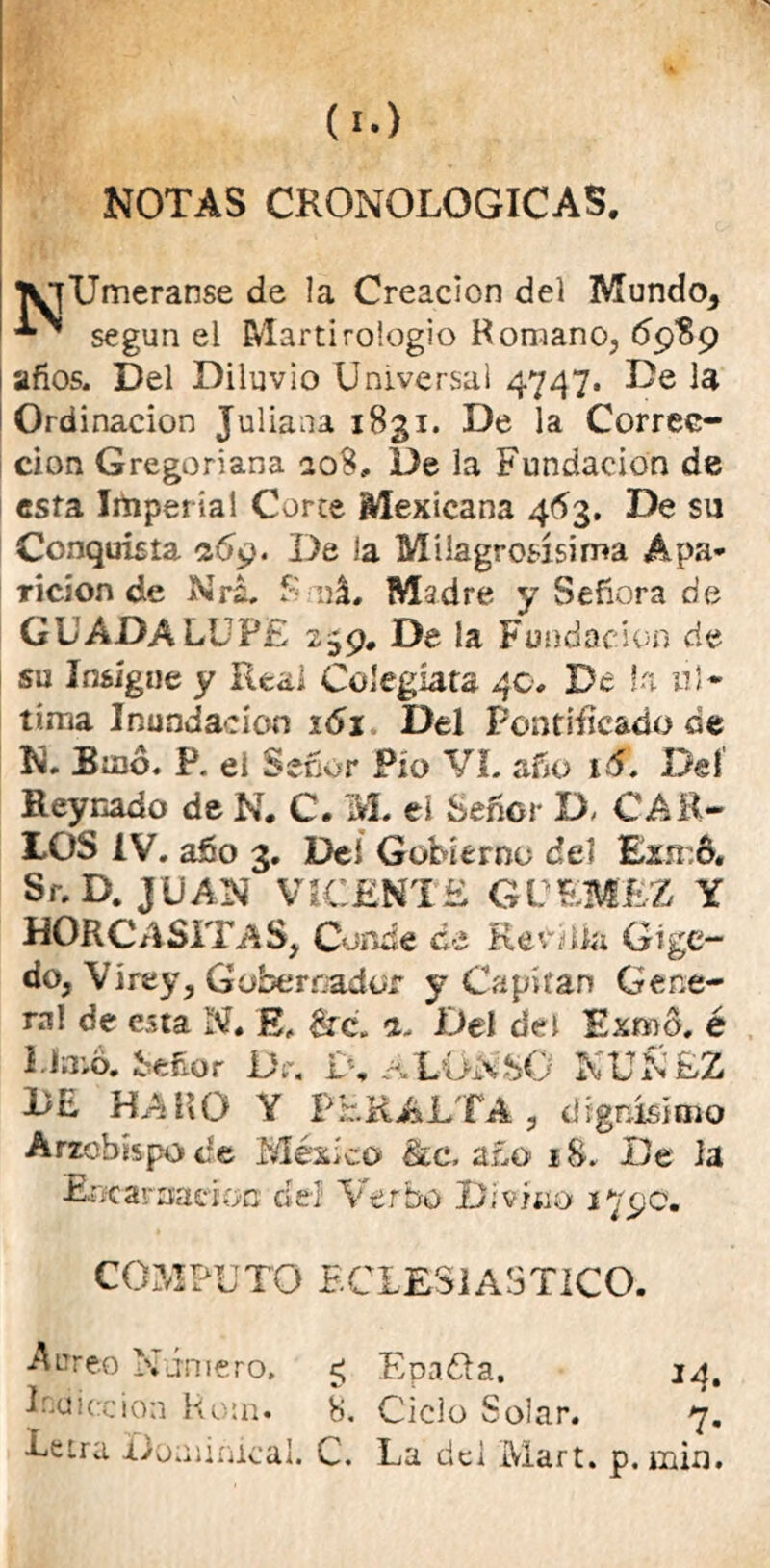 NOTAS CRONOLOGICAS. lyfUmeranse de la Creación del Mundo, ^ según el Martirologio Romano, <5989 años. Del Diluvio Universal 4747. De la Ordinacion Juliana 1831. De la Correc- ción Gregoriana 208, De la Fundación de esfa Imperial Corte Mexicana 463. De su Conquista 2.6$. De la Milagrosísima Apa- rición de Nrá. f: ná. M-idre y Señora de GUADALUPE 2,^9. De la Fundación de su Insigue y Real Colegiata 40# De Ui ul- tima Inundación 161 Del Pontificado de N. Binó. P. ei Señor Pío Vi. año 16. Del Rey nado de N. C. M. eí Señor D, CAE- LOS ÍV. año 3. Del Gobierno del £zsr.6« Sr.D. JUAN VICENTE GVEMEZ Y HORCASXTAS, Conde ¿e Rejilla G i ge- do. Vi rey. Gobernador y Capitán Gene- ra! de esta N# E, &e. a. Del del Exnoó, é Limó. Señor De. 1% ALONSO NUÑEZ LE HAlíO Y PERALTA , dignísimo Arzobispo de México 8¿c, año 18. De la Encarnación del1 Verbo Divino 179c. COMPUTO ECLESIASTICO. Aureo Número, ¿ Epadta, 14, I-dicción Rom. 8. Ciclo Solar. 7. Letra Dominical. C. La dei Mart. p. min.