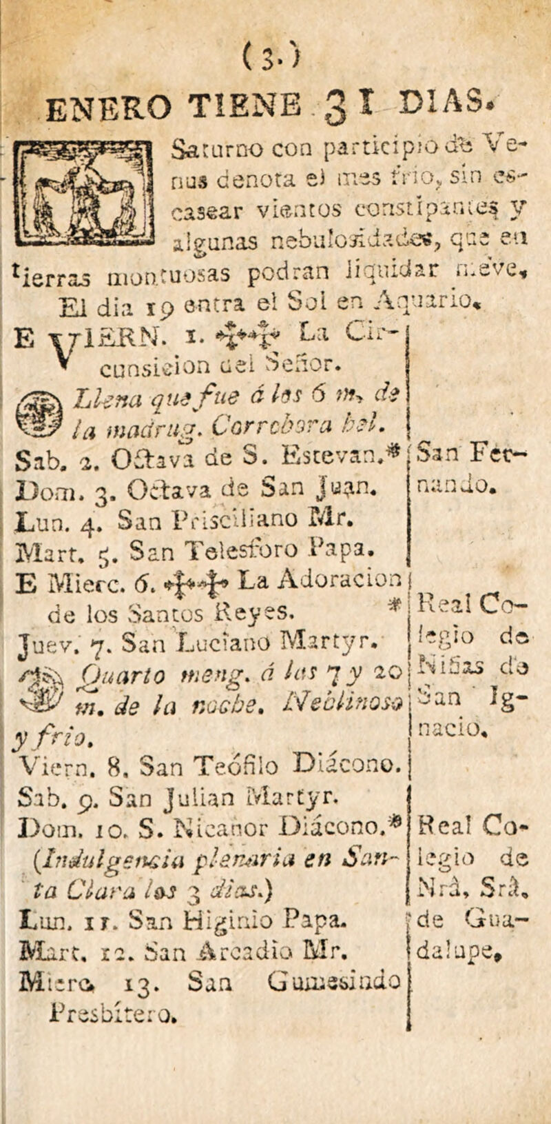 Saturno con participio ¿fe Ve- ñus denota el mes trio. sin es- casear vientos constípame^ y algunas nebulosídadas, que eu tierras montuosas podran liquidar .me ve. El dia 19 entra el Sol en Anuario, E ttIEKN. i* Fa Cir- * cunsieion uei oeuor. Llena que fue á los 6 ;»> di W la wadrug. Corredara bel. ? Sab. 2. Oftava de S. Estevas.* jSan’Féc~ JDom. 3. Octava de San ju^n. fiando, Lun. 4. San Pdscilíano Mr. Mart. San Telesforo Papa. E Mierc. (5. Fa Adoración ^ de los .Santos Reyes. *;Keal Co- Juev. 7. San Luciano Martyr. J1-8*° de Cjuarto meng. á les 7y 20j^ójXS c'e w. de la noche. Neblinoso ban íg- y Ni o, nació, Viern. 8, San Teófilo Diácono. Sab. 9. San Julián Martyr. Dom. 10. S. Nicanor Diácono.* (Indulgencia pleruxria en San- ta Clara ¿&s 3 di asi) Lun. ir. San Higinio Papa. Mart, 12. San Arcadlo Mr. Micro 13. San Gumeslado Presbítero. Real Co- legio de Nrd, Srá, de Gua- dalupe,
