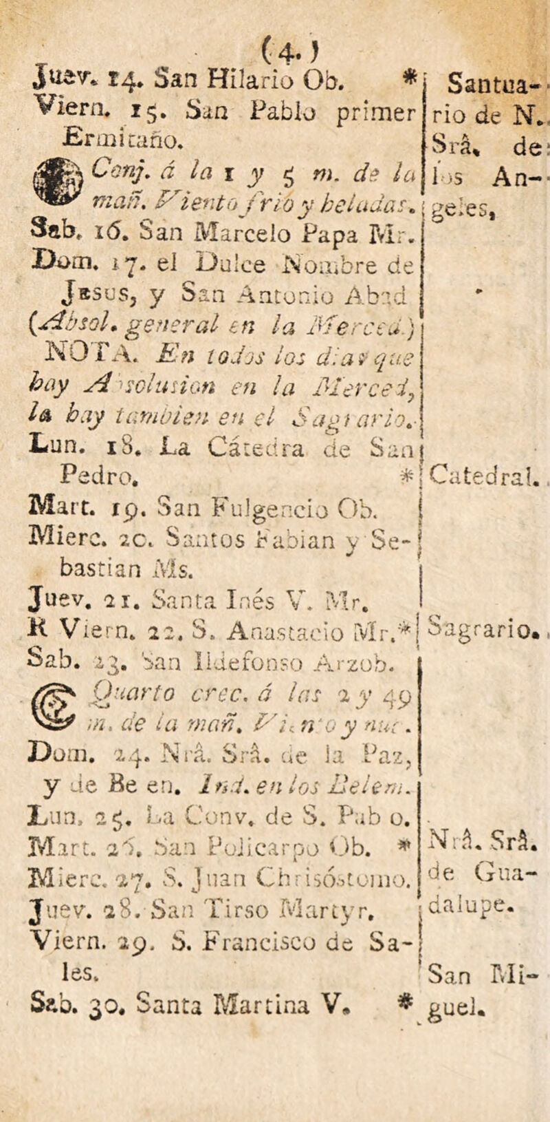 Viera. 15. San Pablo primer Ermitaño. Canj. á la 1 y £ m. de la mañ. Miento frió y heladas, 3ab, 16. San Marcelo Papa Mr. Dom. *7. el Dulce Nombre de rio de N. Srá* de los An-- geies, Jases, y San Antonio Abad {AbsoL general en la Merced.) NOTA. En todos ¿os d.a v que I A sol lisian en la Merced, l& hay también en el Sagtario.- Lun. iS. La Cátedra de San} Pedro, #j Catedral. Mart. 19. San Fulgencio Ob. Mierc. 2C. Santos Pabian y Se- bastian Ms. Juev. a r. Santa Inés V. Mr. K Viern. 22. S, Anastado [vír.*j Sagrario., Sab. ¿g. San Ildefonso Arzob. Quarto cree, á las 2 y 49 ¡n. de la man. Mu n o y nui. Düui. 24. Nrá. Srá. de la Paz, y de Be en, Ind. en los lie lera. Lun, 2$. La Conv. de S. Pab o. Mart. 2Á San Luí i carpo Ob. * Mierc. 27, S. Juan Chrisóstomo. Juev. 28. San Tirso Martyr, Viern. 29. S. PTancisco de Sa- les. Sao. 30. Santa Martina V» * Nrá. Srá. de Gua- ■ dalupe. : San Mi- ^guel.