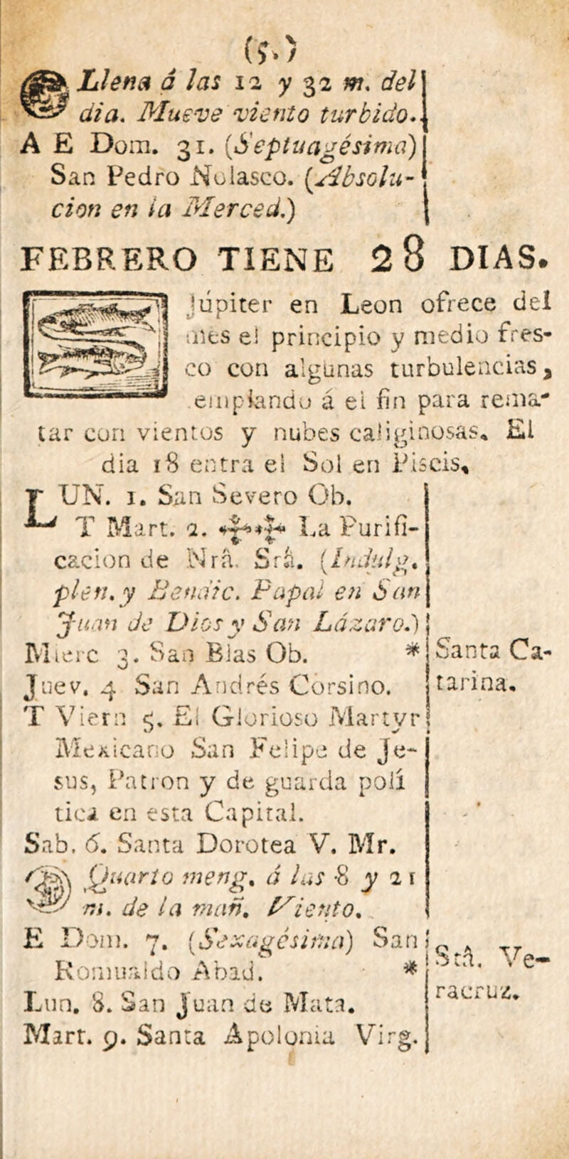 (í.) Llena á las 12 y 32 m. del día. Mueve viento túrbido.. A E Dora. 31. {Septuagésima) San Pedro Nolasco. [Absolu- ción en i a Merced.) FEBRERO TIENE 2 8 DIAS. Júpiter en León ofrece del oles ei principio y medio fres- co con algunas turbulencias a empiando á ei fin para rema- tar con vientos y nubes caliginosas. El dia 18 entra e! Sol en Piscis, LUN. i. San Severo Oh. T Mart. 2. La Purifi- V T* cacion de Nra. Srl (Indtdg. píen.y B emite. Papal en San Juan Je Dios y San Lázaro.') Mierc 3. San Blas Ob. * Juev. 4 San Andrés Garsino. T Viern <. El Glorioso Martvr * i Mexicano San Felipe de Je- sús, Patrón y de guarda poli tica en esta Capital. Sab. 6. Santa Dorotea V. Mr. Cí-A Quarto meng% á las -8 y 2 1 'Pv ni. de la man. ierito. E Dora. 7. [Sexagésima) San! Romualdo Abad. * Lun. 8. San Juan de Mata. Mirr. 9. Santa Apolonia Virg. Santa Ca- tarina. Sel Ve- ra cruz.
