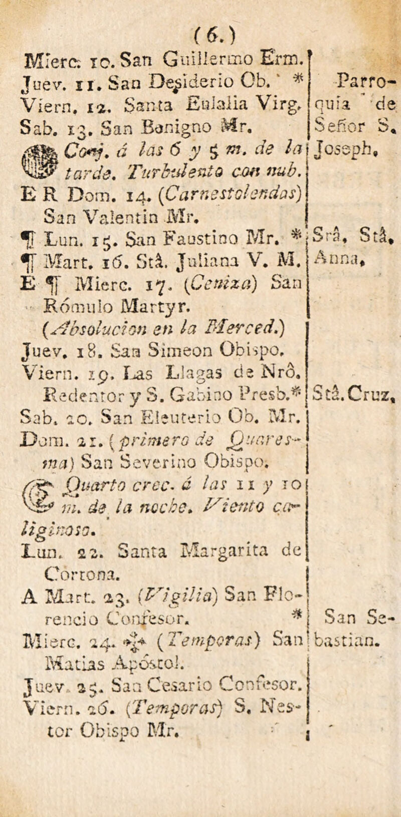 M'erc: 10. San Guillermo Erm. Juev. ii. San Desiderio Ob.' * Víern. ia. Santa Eulalia Virg. Sab. 13. San Benigno Mr. Co*j. á las 6 y $ m, de la vis? tarde. Turbulento con nub. E R Dom. 14. (iCarnestolendas) San Valentín Mr. Lun. i£. San Faustino Mr. * Mart. i(5. StL Juliana V. M. E *¡J Mié re. 17. {Ceniza) San Rómulo Martyr. (Absolución en la Merced.) Juev. 18. San Simeón Obispo, Viern. 29. Las Llagas de Nro. Redentor y S. Gabino Presb.^ Sab. 10. San Eleuterio Ob. Mr. Dom. 21. (prime ro de jQ './are s- tna) San Scverino Obispo. C Cuarto cree. ó las 11 y 10 iv» 4 ' m. de la tice be. Miento car liginoso. Lun. 22. Santa Margarita de Gorrona. A Mart. a3. [Vigilia) San Flo- rencio Confesor. * Miere. 24. (Témporas) San Matías Aposto!. Juev 2$. Sa a Cesar Lo Confesor. Viern. 26. (Témporas) S, Nés- tor Obispo Mr. Parro- quia de Señor S, Joseph, Sra. Stá, Anna, Sd.Cruz, San Se- bastian. i