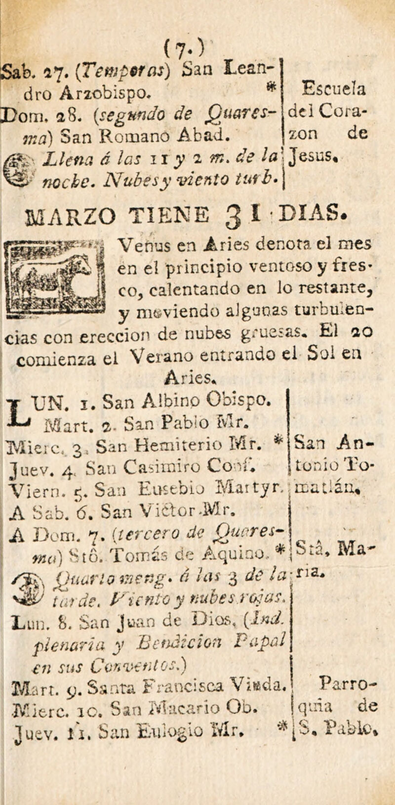 de i Cora- zón de (7-) Sab. 27. (Temperas) ¿san Lean- dro Arzobispo. * Dom, 28. (segundo de jQuarcs- ma) San Romanó Abad. t Llena ó las 11 y a m. de la' Jesús, nocbe. Nubesy viento tutb.\ MARZO TIENE 3 i - DIAS. Veñus en Aries denota el mes en el principio ventoso y fres- co, calentando en lo restante, y moviendo algunas turbulen- cias con erección de nubes gruesas. El 20 comienza el Verano entrando el Sol en Aries. UN. 1. San Albino Obispo. Mart. 2- San Pablo Mr. IMieic, 3, San Hemiterio Mr. * San An- Juev. 4. San Casimiro Cooí*. ionio To- Viern. 5. San Ensebio Maityr. matiáii* A Sab. 6, San Vi&or-Mr. A Dom. 7. (tercero de Quores- _ md) Sto. Tomás de Aquiao, ¿gjv 'guarió uneng* ú 3 ^ la^ri3- tarde. P unto y nubes.redas. ‘ Eun. b. San Juan de Dias, (Ind. penaría y Bendición Papal en sus Conventos.) Mart. y. Santa Francisca Viada. Parro- Mitre. 10. San Macario Ob. jquia de