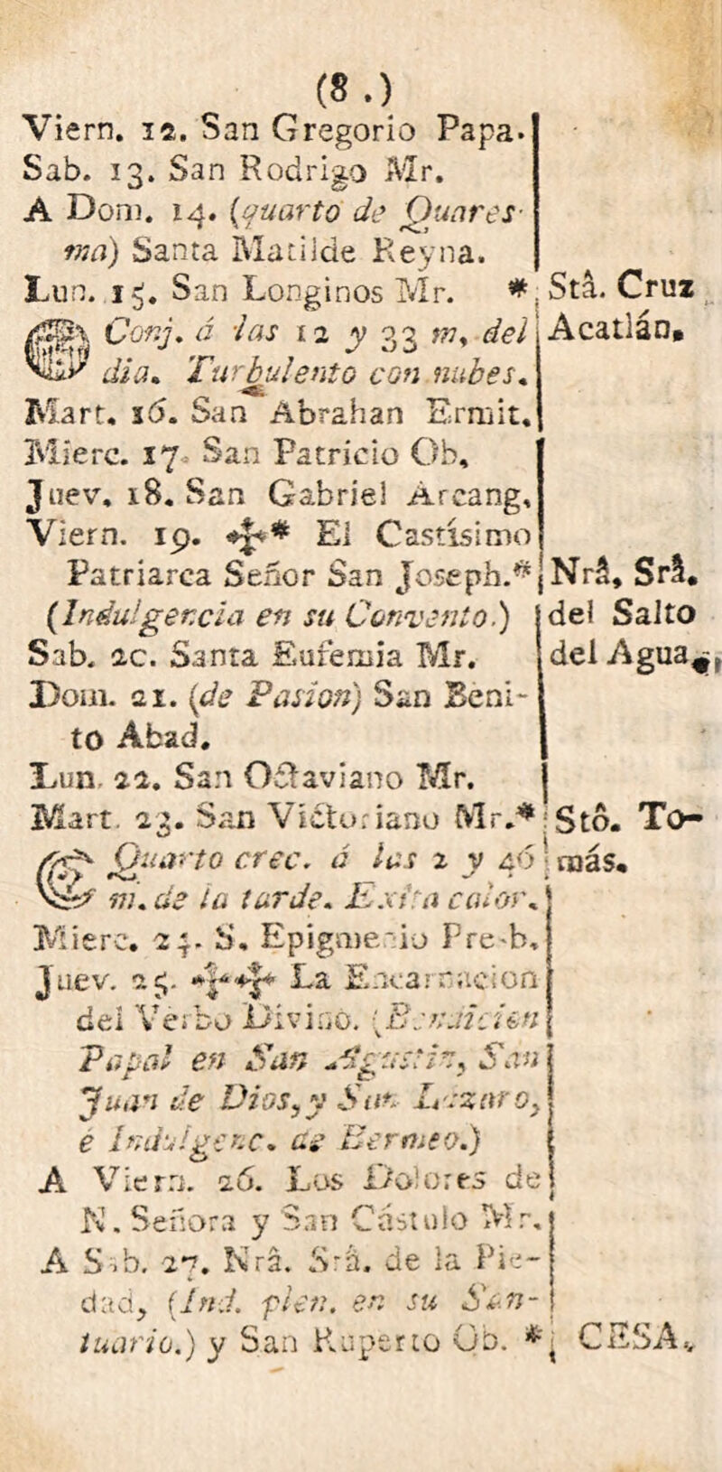 Viern. 12. San Gregorio Papa. Sab. 13. San Rodrigo Mr. A Dom. 14. (cuarto de Quares ma) Santa Matilde Reyna. Lun. San Longinos Mr. * 0¿\ Cor.j. á i as 12 y 33 m, del di a. Turbulento con nubes. Marta 16. San Abrahan Ermit. Míerc. 17 San Patricio Ob, Juev, iS. San Gabriel Arcang, Stá. Cruz Acallan. Viern. 19. «J*# El Castísimo Patriarca Señor San Joseph.* (Indulgencia en su Convento i) Sab. ic. Santa Eufemia Mr. Dom. ai. Pasión) San Beni- to Abad. Dun, 22. San Octavian o Mr. Mart. 23. San Victoriano Mr.4* Nrt Srl. del Salto del Agua^, Sto. To- Quarto cree, á las 2 v 40 más. m. de ta tarde. Extra ca¿oi\ Míerc. 23. S, Epigmeio Pre^b. Juev. ic;. La Encarnación del Verbo Divinó. {B-eruicim Papal en San Agustín, San Juan de Dios,y -Sun Lsznro, e Indúlgete, as Eermeo.) A Viern. 26. Los Dolores de K. Señora y San Castuto Mr. A S 1 b, 27. Nrá. Srü. de la Pie- dad, (.Ind. fien, en su San- tuario.) y San Ruperto Gb. * ■ CESA.,