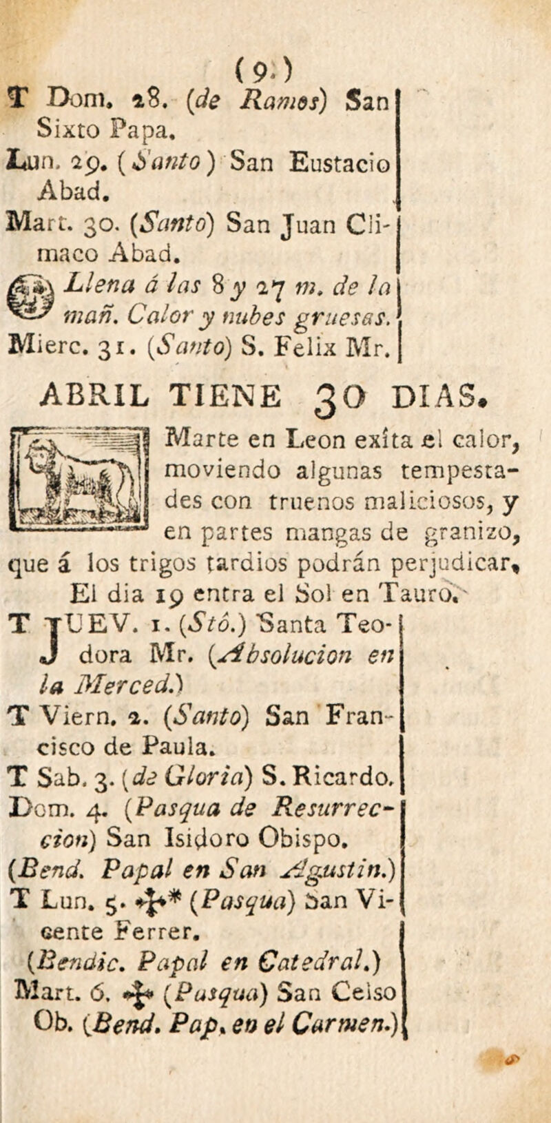 (9-) T Dom. »8. (de Ramos) San Sixto Papa, JLun. 29.(4Santo) San Eustacio Abad. Mart. 30. {Santo) San Juan Cu- ma co Abad. Llena á las 8^27 m. de la man. Calor y nubes gruesas. Mierc. 31. {Santo) S. Félix Mr. TIENE 30 DIAS. Marte en León exíta el calor, moviendo algunas tempesta- des con truenos maliciosos, y en partes mangas de granizo, que á los trigos tardios podrán perjudicar. El dia 19 entra el Sol en Tauro. T TUEV. i. {Stó.) Santa Teo- J dora Mr. {Absolución en la Merced.') T Viern. 1. {Santo) San Fran- cisco de Paula. T Sab. 3. {de Gloria) S. Ricardo. Dom. 4. {Pasqua de Resurrec- ción) San Isidoro Obispo. {Eend. Papal en San Agustín.) cente Ferrer. {Eendic. Papal en Catedral.) Mart. 6. {Pusqua) San Celso Ob. {Bend. Pap, en el Carmen.) ABRIL