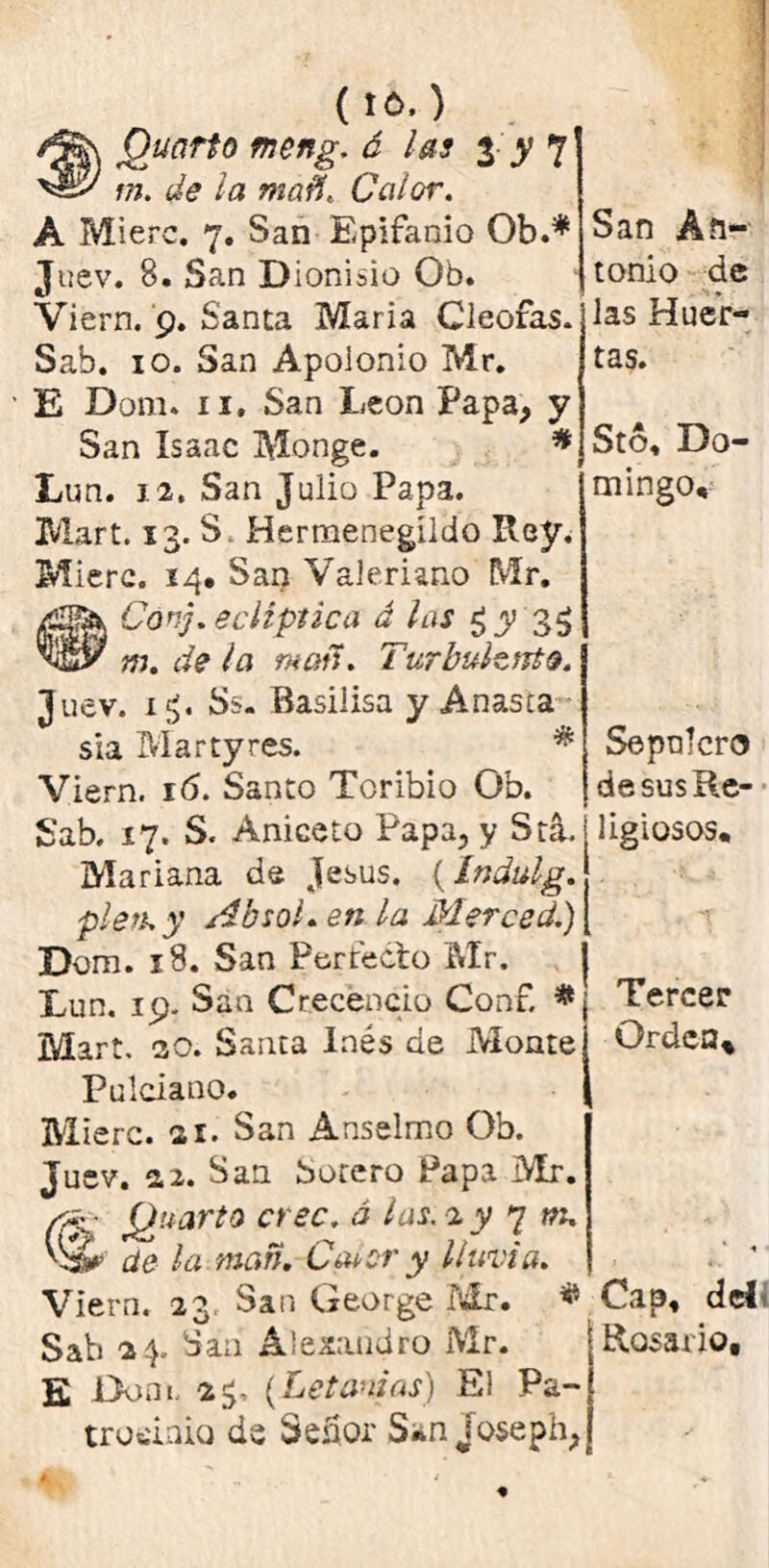 ( to. ) Quarto meng. á las 3 y 7 m. í/(? /<s Calor. A Mierc. 7. San Epifanio Ob.* Juev. 8. San Dionisio Ob. Viern. 9. Santa María Cleoras. Sab. 10. San Apolonio Mr. ’ E Dom* 11. San León Papa, y San Isaac Monge. * Lun. 12. San Julio Papa. Mart. 13. S Hermenegildo Rey. Mierc. 14, San Valeriano Mr. Con'], eclíptica á las 3$ m. de la man. Turbulento. Juev. x£. Ss. Basilisa y Añasca sia Martyres. * Viern. 16. Santo Toribio Ob. Sab. 17. S. Aniceto Papa, y SríL Mariana de Jesús. {índulg. píen y Absol, en la Merced.) Dom. 18. San Forréelo Mr. Lun. 19. San Crecencio Conf. * Mart. 20. Santa Inés de Monte Pulciano. Mierc. 21. San Anselmo Ob. Juev. 2.2. San botero Papa Mr. Cck Á¿uart0 crec- 0 ^as'2 y 7 m' Vá* de la man, Ca*cr y lluvia. Viern. 23 San George Mr. * Sab 24. San Alejandro Mr. E Dom. 23. (Letanías) El Pa- trocinio de Señor San joseph, San An- tonio de las Huer- tas. Stó, Do- mingo, Sepulcro de sus Re- ligiosos, ¡ Tercer Orden, Cap, del Rosario,