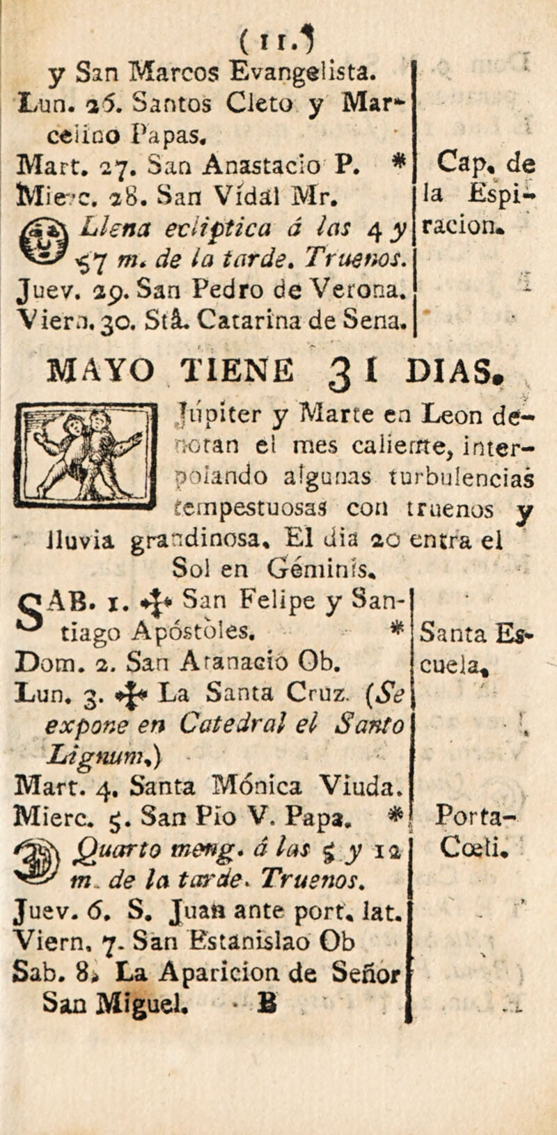 y San Marcos Evangelista. Lun. i5. Santos Cieto y Mar- celino Papas, Mart, 27. San Anastacio P. # Mi ere. 28. San Vidal Mr, Llena eclíptica á las 4 y ^7 m. de la tarde. Truenos. Juev. 29. San Pedro de Verona. Viera.30. Stá. Catarina de Sena. Cap, de la Espi- ración* MAYO TIENE 3 I DIAS. Júpiter y Marte en León de- notan el mes caliente, inter- polando algunas turbulencias tempestuosas con truenos y Jluvia grandinosa. El dia 20 entra ei Sol en Gémints, QAB. i. San Felipe y San- tiago Apóstoles. * Dom. 2. Sari Arañado Ob. Lun. 3. * La Santa Cruz. (Se expone en Catedral el Santo Lignunu) Mart. 4, Santa Mónica Viuda. Mierc. £. San Pío V. Papa. * Quarto meng. á las £ y 12 m . de la tarde. Truenos. Juev. 6. S. Juan ante port* lat. Viern. 7. San Estanislao Ob Sab. 8* La Aparición de Señor San Miguel. • B Santa Es- cuela, Porta- Coeti*