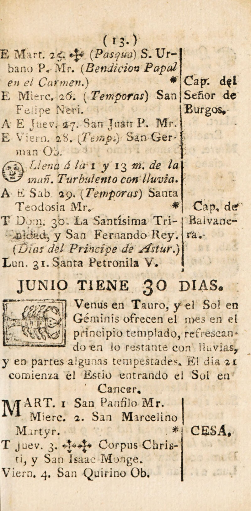 Capr. dfl Señor de Burgos,- ( 13-) E Mirt. 2í. (Pascua) S. Ur- bano P, Mr. (Bendición Papal en el Carinen.) * E Mierc, 26. ( Témporas) San Felipe Neri. A E jnev. 27. San Joan P. Mr. E Víern. 28. \Temp.) San Ger- mán Ob. ® Llena ó la 1 y 13 m. de la man. Turbulento con lluvia. A tí Sab 29. (Témporas) Sanca Teodosia Mr.- * T Dorn. 30. La Santísima Tri- 43‘dadj y San Fernando Rey. (olas del Principe de Astur.) Eun. 31. Santa Petronila V• JUNIO TIENE 30 DIAS» Venus en Tauro, y el Sol en Géminis ofrecen el mes en el principio templado, refrescan- do en lo restante con lluvias,, y en partes algunas tempestades. El día 21 comienza el Estio entrando el Sol en Cáncer, jyjART. 1 San Panfilo-Mr. Cap, deT Bal vane- ra„- Mierc. 2. San Marcelino Marfyr. * ti, y San Isaac Monge. Víern. 4. San Quirino Ob. CESA,