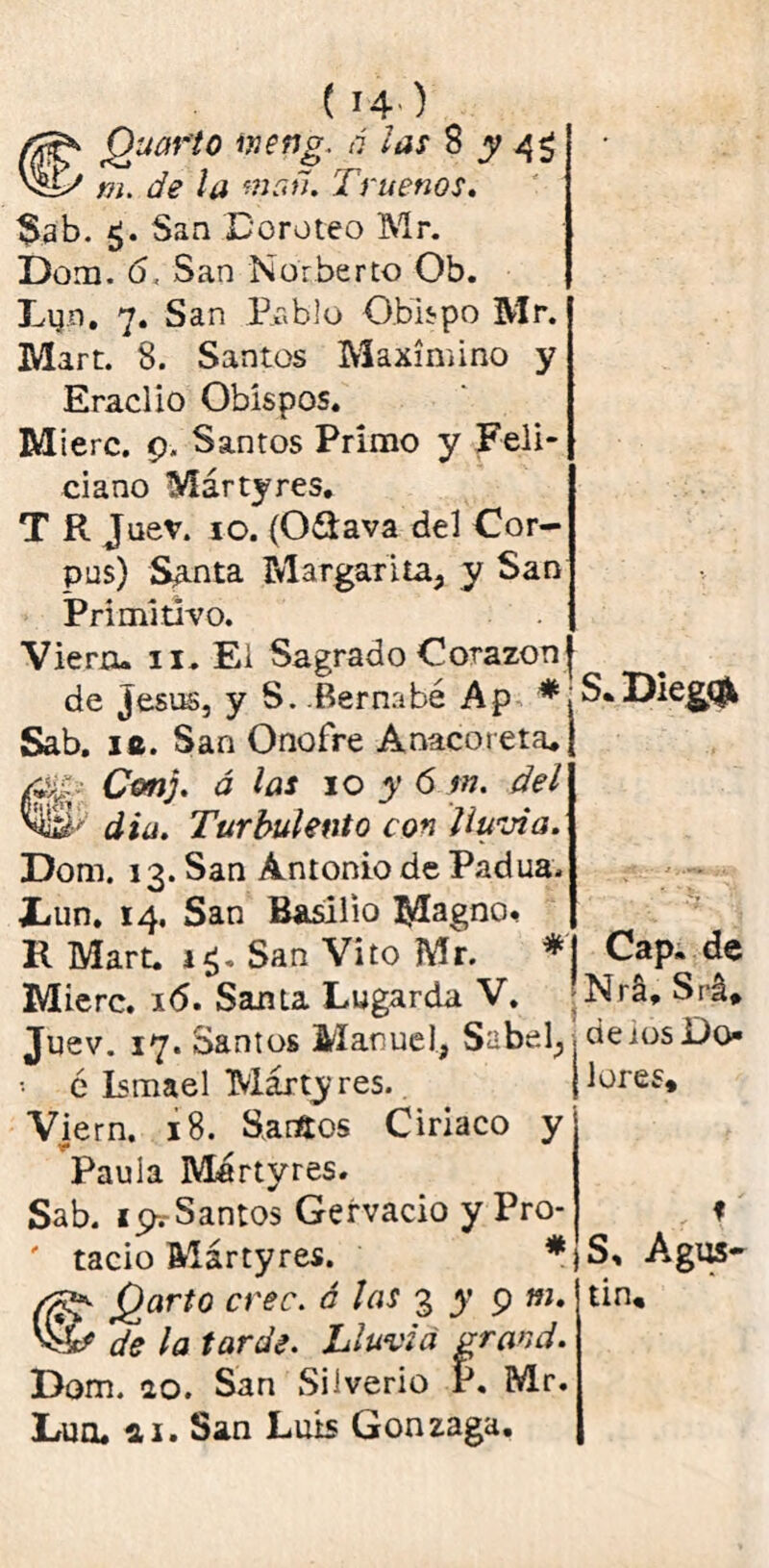 Cuarto vietig. ó las 8 y 4$ m. de la man. Truenos. $ab. 5. San Doroteo Mr. Dom. 6, San Norberto Ob. Lyn. 7. San Pablo Obispo Mr. Mart. 8. Santos Maximino y Eraclio Obispos. M ierc. 9. Santos Primo y Feli-1 ciano Mártyres, T R Juev. 10. (O&ava del Cor- pus) S¿mta Margarita, y San Primitivo. Viera» 11, Ei Sagrado Corazón de Jesús, y S. Bernabé Ap * Sab. 1®. San Onofre Anacoreta. tC&nj. á las 10 y 6 m. del din. Turbulento con lluvia. Dom. 13. San Antonio de Padua. iiim. 14. San Basilio Magno. K Mart. 1$. San Vito Mr. * Mierc. 16. Santa Lugarda V. Juev. 17. Santos Manuel, Sabel, •• ó Ismael Márty res.. Viern. 18. Saraos Ciríaco y Paula Martyres. Sab. i^Santos Gervacio y Pro- ' tacio Mártyres. * CjQarto cree, á las 3 y 9 ni. de la tarde. Lluvia rrand. Dom. ao. San Siiverio r. Mr. Lúa. a 1. San Luis Gonzaga. S.Die&<& Cap» de Nrá, Srá* de ios Do- lores» r f S, Agus- tín.