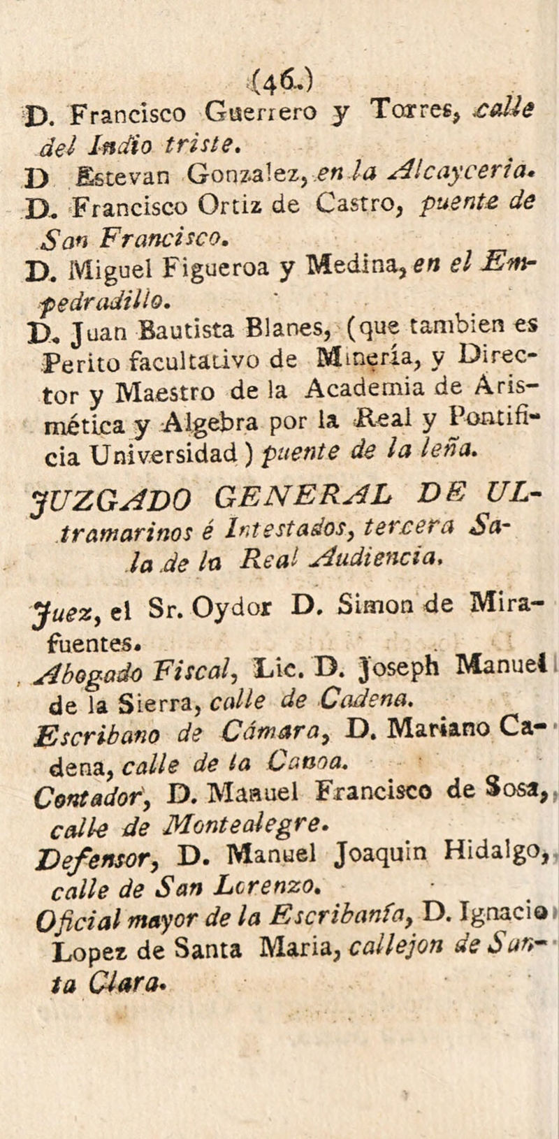 D. Francisco Guerrero y Torres, calle del indio triste. D Sstevan González ,,en la Al cay certa. D. Francisco Ortiz de Castro, puente de San Francisco. D. Miguel Figueroa y Medina, en el Ew pedradiilo. Juan Bautista Blanes, (que también es Perito facultativo de Minería, y Direc- tor y Maestro de la Academia de Aris- métiea y Algebra por la Real y Pontifi- cia Universidad) puente de la leña. JUZGADO GENERAL DF UL- tramarinos é Intestados, tercera la de la Real Audiencia. Juez, el Sr. Oydor D. Simón de Mira- fuentes. Abogado Fiscal, Lie. D. Joseph Manuel de la Sierra, calle de Cadena. Escribano de Cámara, D, Mariano Ca- dena, calle de la Canoa. Contador, D. Manuel Francisco de Sosa, calle de Monte alegre. Defensor, D. Manuel Joaquín Hidalgo, calle de San Lorenzo. Oficial mayor de la Escribanía, D. Ignacio López de Santa Maria, callejón de San- ta Clara.