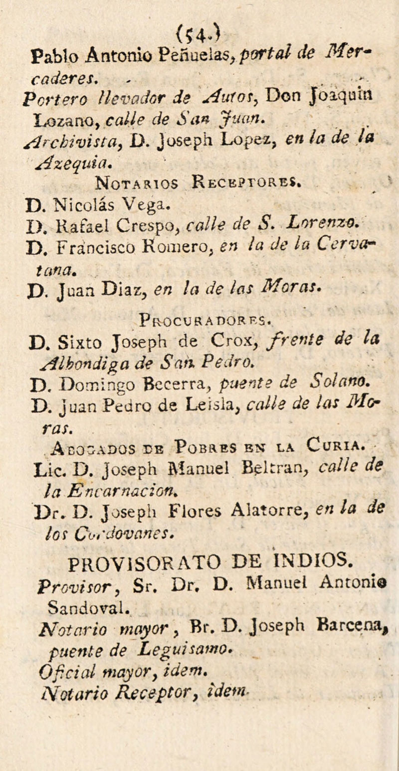 \ j ^ ** 7 Pablo Antonio Peñuelao, portal de Mer- caderes. Portero llevador de Muíos, Don Joaquín Lozano, calle de San Juan. Archivista, D. Joseph López, en la de la Azequia. Notarios Receptores. D. Nicolás Vega. D. Rafael Crespo, calle de S. Lorenza. D. Francisco Romero, en la de la Cervo- tan a. D. Juan Diaz, en la de las Moras. Procuradores. D. Sixto Joseph de Crox, frente de la Albóndiga de San. Pedro. D. Domingo Becerra, puente de Solano. D. Juan Pedro de Le isla, calle de las Mo- ras. Acosados de Pobres en la Curia. Lie. D. joseph Manuel Beltran, calle de la Encarnación. Dr. D. Joseph Flores Alatorre, en la de los Ci-cdovanes. PROVISOR ATO DE INDIOS. Provisor, Sr. Dr. D. Manuel Anconi® Sandoval. Notario mayor, Br. D. Joseph Barcena, puente de Leguisamo. Oficial mayor, ídem. Notario Receptor, Idem