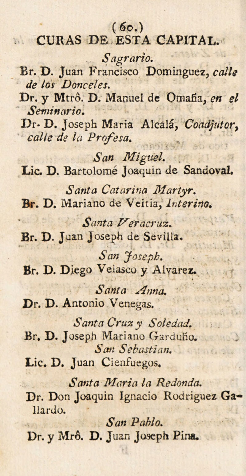 («o.) CURAS DE ESTA CAPITAL. Sagrario. Br. D. Juan Francisco Domínguez, calle de los Donceles. Dr. y Mtró. D. Manuel de Omafía, en el Seminario. Dr- D. Joseph María Alcalá, Coadjutory calle de la Profesa. San Miguel. Lie. D. Bartolomé Joaquín de Sandoval. Santa Catarina Martyr. Br. D. Mariano de Veitia, interino. Santa Meracruz. Br. D. J uan Joseph de Sevilla. San Joseph. Br. D. Diego Veiasco y Alvarez. Santa Mnna. Dr. D. Antonio Venegas. Santa Cruz y Soledad. Br. D. Joseph Mariano Garduño. San Sebastian. Lie. D. Juan Cienfuegos, Santa María la Redonda. Dr. Don Joaquín Ignacio Rodríguez Ga- llardo. San Pablo. Dr. y Mró. D. Juan Joseph Pina.