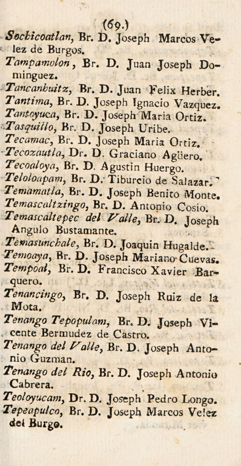 o ,. s>.) Socbicoatlan, Br. I). Joseph Marcos Ve* lez de Burgos. Tampamolon, Br. D. Juan Joseph Do* minguez. ■ Tancanhuitz, Br. D. Juan Félix Herber. Tantima, Br. D. Joseph Ignacio Vázquez. Tant oyuca, Br. D. Joseph María Ortiz. \Tasquillo, Br. D. Joseph Uribe. Tecamac, Br. D. Joseph María Ortiz. Ticozautla, Dr. D. Graciano Agüero. Tecoaloya, Br. D. Agustín H-uergo. Teloloapam, Br. D. Tiburcio de Salazar. Te mamut la, Br. D. Joseph Benito Monte. Temascaltzingo, Br. D. Antonio Cosío. Temascaltepec del Falle, Br. D. Joseph Angulo Bustamante. Temasuncbale, Br. D. Joaquín Hugalde.- Temoaya, Br. D. Joseph Mariano-Cuevas. Tempoal, Br. D. Francisco Xavier Bar- quero. Tenancingo, Br. D. Joseph Ruiz de la Mota. Tenango Tepopulam, Br. D, Joseph Vi- cente Bermudez de Castro. Tenango del Falie, Br. D. Joseph Anto- nio Guzman, Tenango del Rio, Br. D. Joseph Antonio Cabrera. Teoloyucam, Dr. D. Joseph Pedro Longo. Tepeapulco, Br. D. Joseph Marcos Veíez del Burgo.