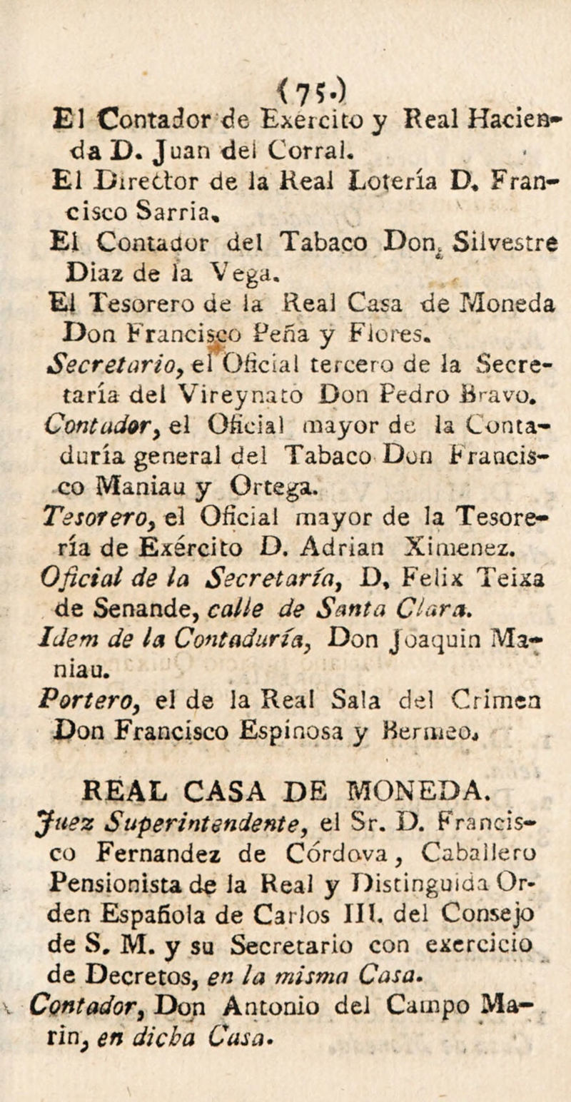 <7?-) El Contador de Exercito y Real Haden» da D. Juan dei Corral. El Director de la Real Lotería D« Fran- cisco Sarria, El Contador del Tabaco Don. Silvestre Cj Diaz de la V ega. El Tesorero de la Real Casa de Moneda Don Francisco Peña y Flores. Secretario, elOficial tercero de la Secre- taría dei Vireynato Don Pedro Bravo. Contador, el Oficial mayor de la Conta- duría general del Tabaco Don Francis- co Maniau y Ortega. Tesorero, el Oficial mayor de la Tesore- ría de Ejercito D. Adrián Ximenez. Oficial de la Secretaría, D, Félix Teixa de Senande, calle de Santa Clara. Idem de la Contaduría, Don Joaquín Ma- niau. Portero, el de la Real Sala del Crimea Don Francisco Espinosa y Bemieo* REAL CASA DE MONEDA. Juez Superintendente, el Sr. D. Francis- co Fernandez de Córdova, Caballero Pensionista de la Real y Distinguida Or- den Española de Carlos III. del Consejo de S, M. y su Secretario con exercicio de Decretos, en la misma Casa. Contador, Don Antonio del Campo Ma- rinp en dicha Casa.