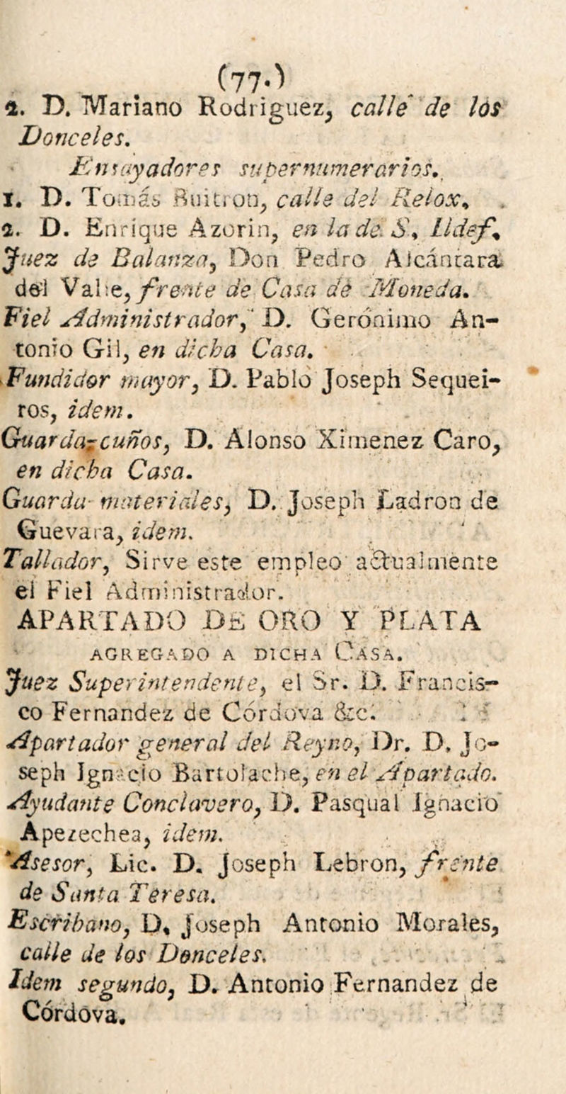 (77-'' 2. D. Mariano Rodríguez, calle de los Donceles. Fin layadores su per numerar i os. i. D. Tomás Buitrón, calle del Reiox, a. D. Enrique Azorin, en la de. S\ Lldef% Juez de Balanza, Don Pedro Alcántara del Vahe, frente de Casa dé Moneda. Fiel Administrador, D. Gerónimo An- tonio Gii, en dicha Casa. Fundidor mayor, D. Pablo Joseph Sequei- ros, idem. Guarda?cunos, D. Alonso Ximenez Caro, en dicha Casa. Guarda■ meter irdes, D. Joseph Ladrón de Guevara, idem. Tallador, Sirve este empleo actualmente el Fiel Administrador. APARTADO DE ORO Y PLATA agregado a dicha Casa. Juez Superintendente, el Sr. D. Francis- co Fernandez de Córchiva &c. Apartador general del Rey no, Dr. D, Jo- seph Jgn ció Bartofache, en el Apartado. Ayudante Conclavero, D. Pasqual Ignacio' Aperechea, idem. ‘Asesor, Lie. D. Joseph Lebrón, frente de Santa Teresa. Escribano, D, joseph Antonio Morales, calle de los Donceles. Idem segundo, D. Antonio Fernandez de Córdova.