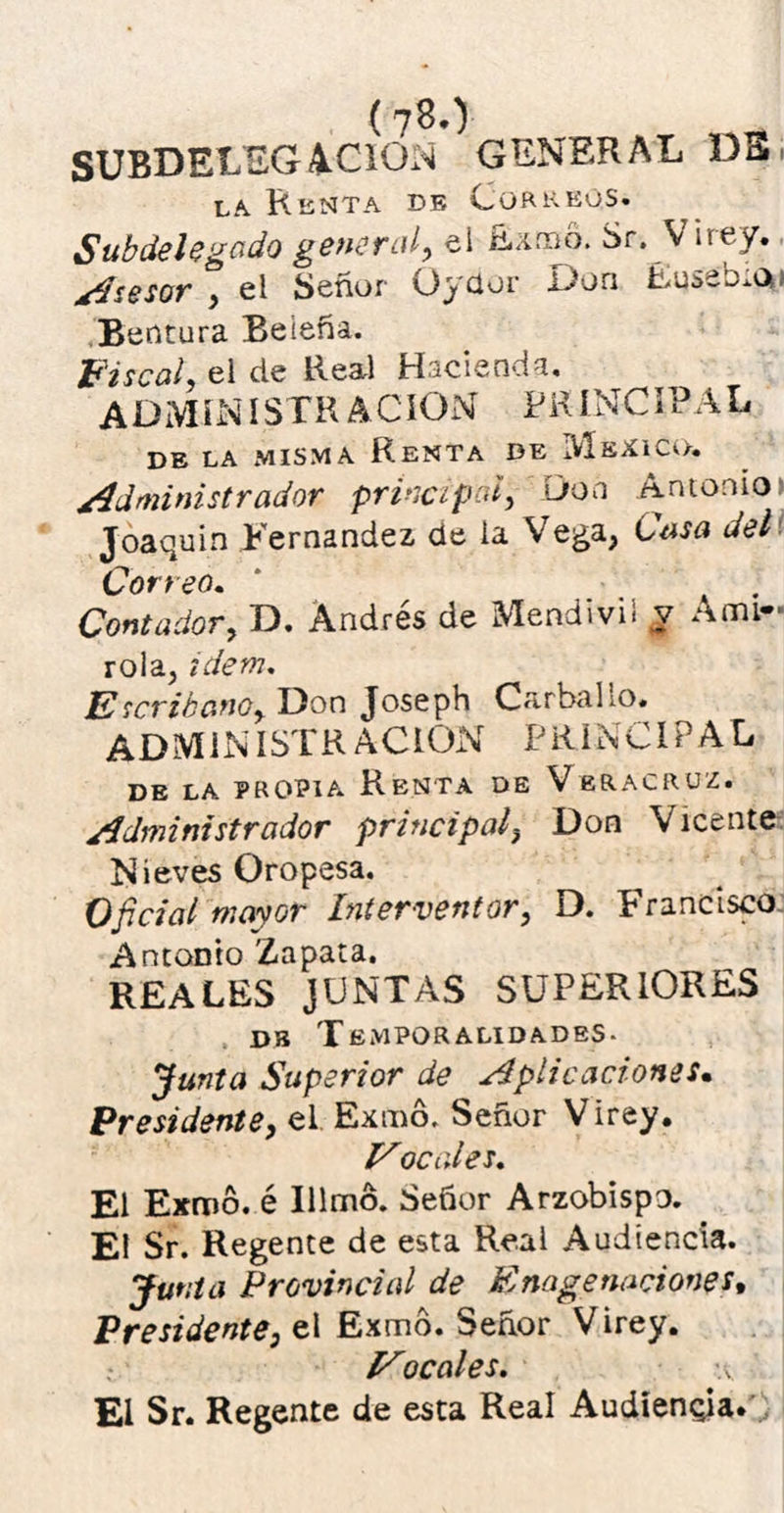 (7^0 SUBDELEGACION GENERAL DSi la. Rknta db Correos. Subdelegado general, ei Ramo. Sr. V ir ey. Asesor , el Señor Oyaor Don Eusebia» Bentura Beieña. Fiscal, el de Real Hacienda, ADMINISTRACION PRINCIPAL DE LA MISMA RENTA DE MeXICO. /Administrador principal, Don Antonio Joaquín Fernandez de la Vega, Casa del Correo. * .... Contador y D. Andrés de Mendivii y A mi- róla, idem. Escribanoy Don Joseph Carballo. ADMINISTRACION PRINCIPAL de la propia Renta de Veracruz. /.Administrador principal, Don Vicente Nieves Oropesa. Oficial mayor Interventor, D. Francisco. Antonto Zapata. REALES JUNTAS SUPERIORES de Temporalidades- Junta Superior de Aplicaciones• Presidente, el Exmó. Señor Virey. Vocales. El Exmó. é Illmó. Señor Arzobispo. El Sr. Regente de esta Real Audiencia. Junta Provincial de Enage naciones. Presidente, el Exmó. Señor Virey. Vocales. v ' El Sr. Regente de esta Real Audiencia.'