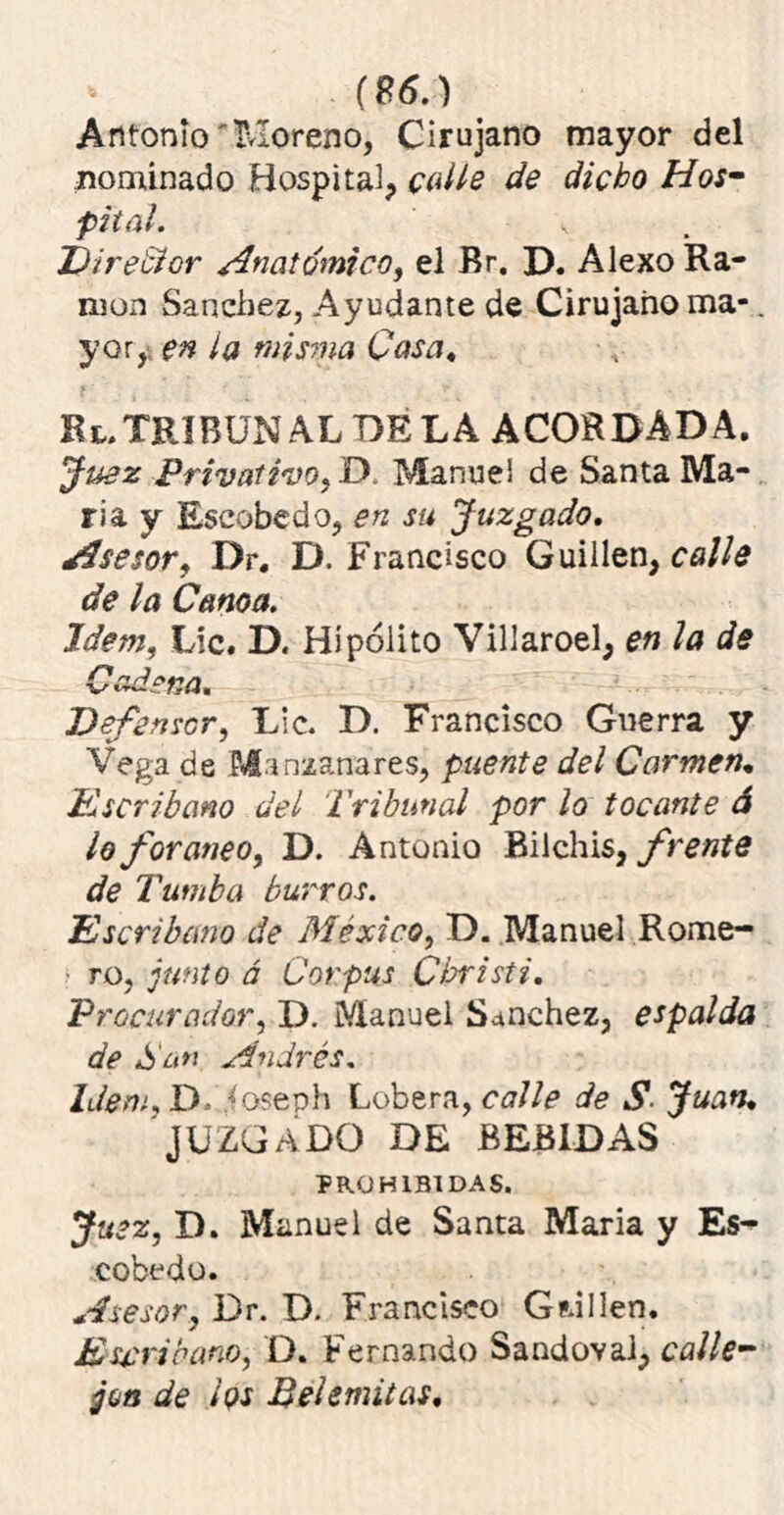 (S6.) Antonio'Moreno, Cirujano mayor del nominado Hospital, calle de dicho Hos- pital. Dire'cior Anatómico, el Br. D. Alexo Ra- món Sánchez, Ayudante de Cirujano ma-. yor,; en la misma Casa. Bi. TRIBUNAL DE LA ACORDADA. Juez Privativo, D. Manuel de Santa Ma- ría y Escobedo, en su Juzgado. Asesor, Dr. D. Francisco Guillen, calle de la Canoa. Idem, Lie. D. Hipólito Villaroel, en la de Cadena. Defensor, Lie. D. Francisco Guerra y Vega de Manzanares, puente del Carmen, K ser ib ano del Tribunal por lo tocante á lo foráneo, D. Antonio Bilchis, frente de Tumba burros. Escribano de México, D. Manuel Rome- ro, junto á Corpus Christi, Procurador, D. Manuel Sánchez, espalda de San Andrés. Idem, D. {oseph Lobera, calle de S Juan, JUZGADO DE BEBIDAS PROHIBIDAS. Juez, D. Manuel de Santa María y Es- cobado. Asesor, Dr. D. Francisco Grillen. Escribano, D. Fernando Sandoval, calle- jea de íqs Bel emitas.