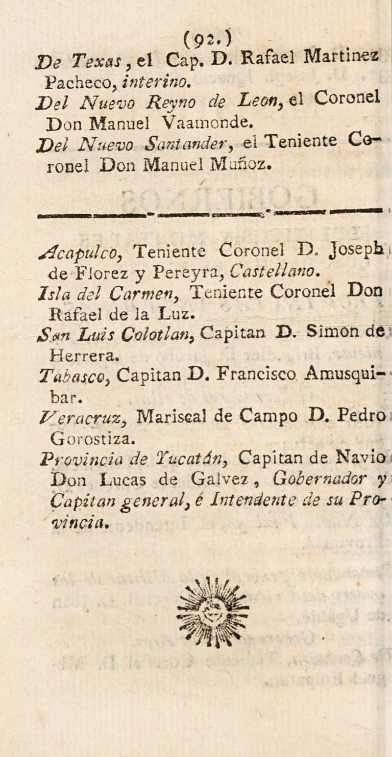 (92.) Ve Texas, el Cap. D. Rafael Martínez Pacheco, interino. Del Nuevo Reyno de León, el Coronel Don Manuel Vaainonde. Del Nuevo Santander, eí Teniente Co- ronel Don Manuel Muñoz. Afcapulco, Teniente Coronel D. Josepb de Florez y Pereyra, Castellano. Isla del Carmen, Teniente Coronel Don Rafael de Ja Luz. San Luis Colotlan, Capitán D. Simón de Herrera. T'abasco, Capitán D. Francisco Amusqui- bar. Veracruz, Mariscal de Campo D. Pedro Gorostiza. Provincia de Yucatán, Capitán de Navio Don Lucas de Galvez, Gobernador y Capitán general3 é Intendente de su Pro- vincia.