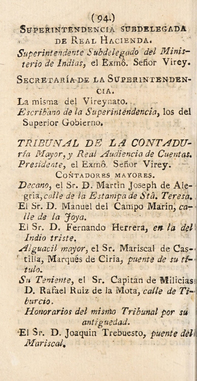 (94-) Superintendencia subdelegada de Real Hacienda. Superintendente Subdelegado del Minis- terio de Indias, el Exrnó. Señor Virey. Secretaría de la Superintenden- cia. La misma del Vireynato. Escribano de la Superintendencia, los del Superior Gobierno* TRIBUNAL DE LA CONTADU- ría Mayor ¿y Real Audiencia de Cuentas. Presidente, el Exmd Señor Vírey. Contadores mayores. Decano, el Sr. D. Martin joseph de Ale- gría, calle de la Estampa de Std, Teresa. El Sr. D. Manuel del Campo Marín, ca- lle de la Joya. Ei Sr. D. Fernando Herrera, en la del Indio triste. Alguacil mayor, el Sr. Mariscal de Cas- tilla, Marqués de Ciria, puente de su tí- tulo,. Su Teniente, el Sr. Capitán de Milicias;! D. Rafael Ruiz de la Mota, calle de Ti-, burdo. Honorarios del mismo Tribunal por su antig uedad. •El Sr. D. Joaquín Trebuesto, puente del Mariscal,