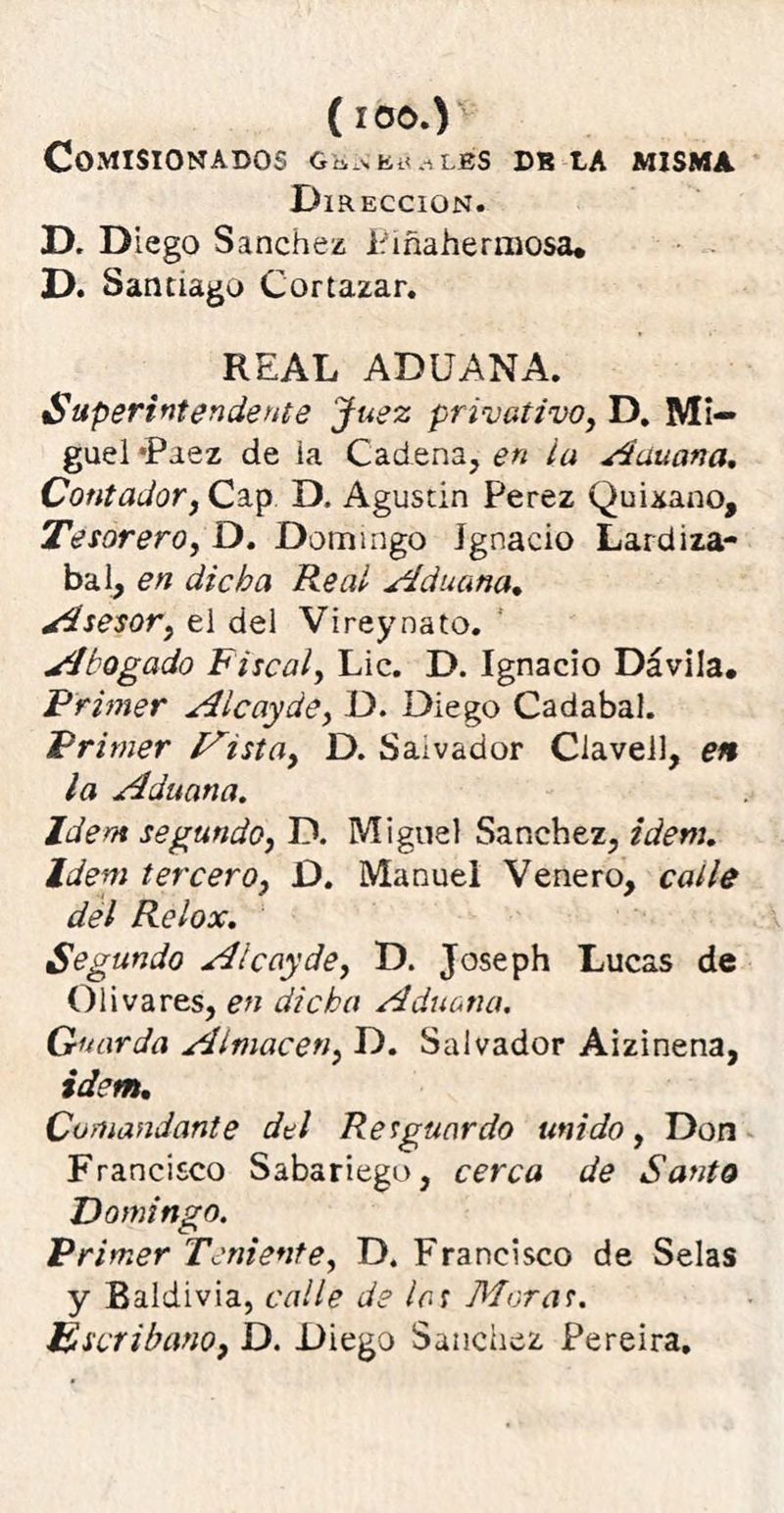 Comisionados gknbualbs db la misma Dirección. D. Diego Sánchez Piñahermosa* D. Santiago Cortazar. REAL ADUANA. Superintendente Juez privativo, D. Mi- guel *Paez de ia Cadena, en la Aduana. Contador, Cap D. Agustín Perez Quixano, Tesorero, D. Domingo Ignacio Lardiza- bal, en dicha Re ai Aduana. Asesor, el del Vireynáto. Abogado Fiscal, Lie. D. Ignacio Dávila. Primer Aicayde, D. Diego Cadabal. Primer Mista, D. Saivador Claveil, en la Aduana. Idem segundo, D. Miguel Sánchez, idem. Idem tercero, D. Manuel Venero, calle del Relox. Segundo Alcay de, D. Joseph Lucas de Olivares, en dicha Aduana. Guarda Almacén, D. Salvador Aizinena, idem. Comandante del Resguardo unido, Don Francisco Sabariego, cerca de Santo Domingo. Primer Teniente, D. Francisco de Selas y Baldivia, calle de las Moras. Escribano, D. Diego Sánchez Pereira.