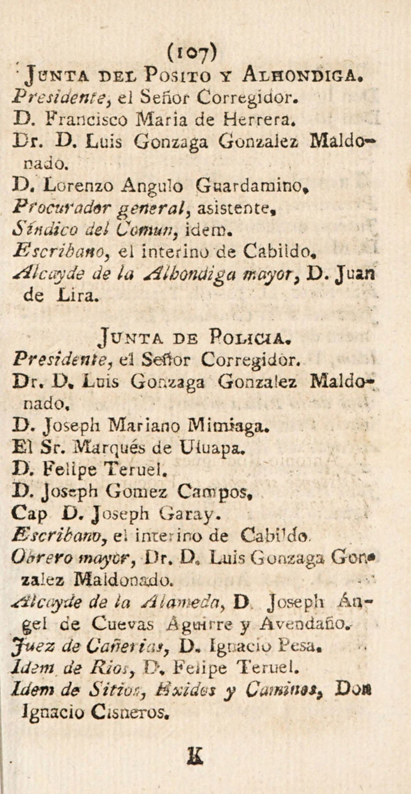(»°7) ‘JüNTA -DEL POSITO Y ALBONDIGA. Presidente, el Señor Corregidor. D. Francisco Maria de Herrera. Dr. D. Luis Gonzaga Gonzaiez Maído- nado. D. Lorenzo Angulo Guardamino, Procurador general, asistente. Sindico del Común, idero. Escribano, ei interino de Cabildo, Al cuy de de la Albóndiga mayor, D. Juan de Lira. Junta de Policía. Presidente, el Señor Corregidor. Dr. D, Luis Gonzaga Gonzaiez Maído- nado, D. Joseph Mariano M¡miaga* El Sr. Marqués de Uíuapa. D. Felipe Teruel. D. Joseph Gómez Campos, Cap O. J oseph Garay. Escribano, el interino de CabíMo. Obrero mayor, Dr. D» Luis Gonzaga Gen* zalez Maidonado. Alcayde de la Alameda, D Joseph An- gel ¿e Cuevas Agu-irre y Aveodaño.- jfaez de Cariei ias, D. Ignacio Pesa, Idem de Ríoí, í>. Fe¿ipe Teruel. Idem de Sitios, Exidos y Camines, Dow Ignacio Cisneros.