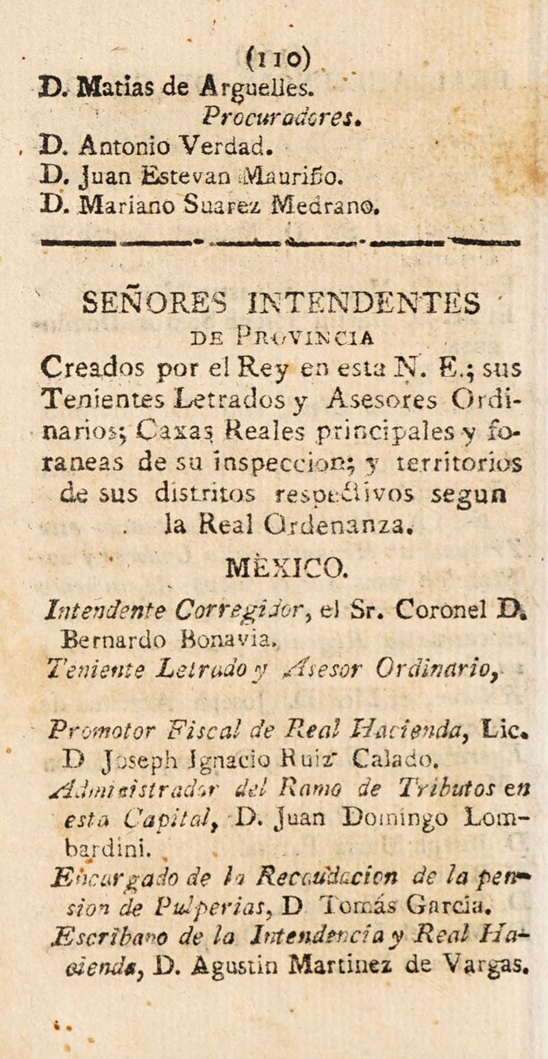 D. Matías de Arguelles. Procuradores» D. Antonio Verdad. D. Juan Este van .Maurifío. D. Mariano Saarez Medran©, SEÑORES INTENDENTES ' DE PlU/VüNClA Creados por el Rey en esta N. E.; sus Tenientes Letrados y Asesores Ordi- narios*, Casas Reales principales y fo- ráneas de su inspección; y territorios ¿e sus distritos respetivos según la Real Ordenanza. MÉXICO. Intendente Corregidor, el Sr. Coronel D. Bernardo Bonavia, Teniente Letrado y Asesor Ordinario, Promotor Fiscal de Real Hacienda, Lie* Ti Joseph Ignacio B uizr Calado. Admieislredor del Ramo de Tributos en esta Capital, D. Juan Domingo Lom- bardini. , Encargado de h Recaudación de la perv* si o* de Pulperías, D Tomás Garda. Escribano de la Intendencia y Real Ha- alende, D. Agustín Martínez de Vargas.