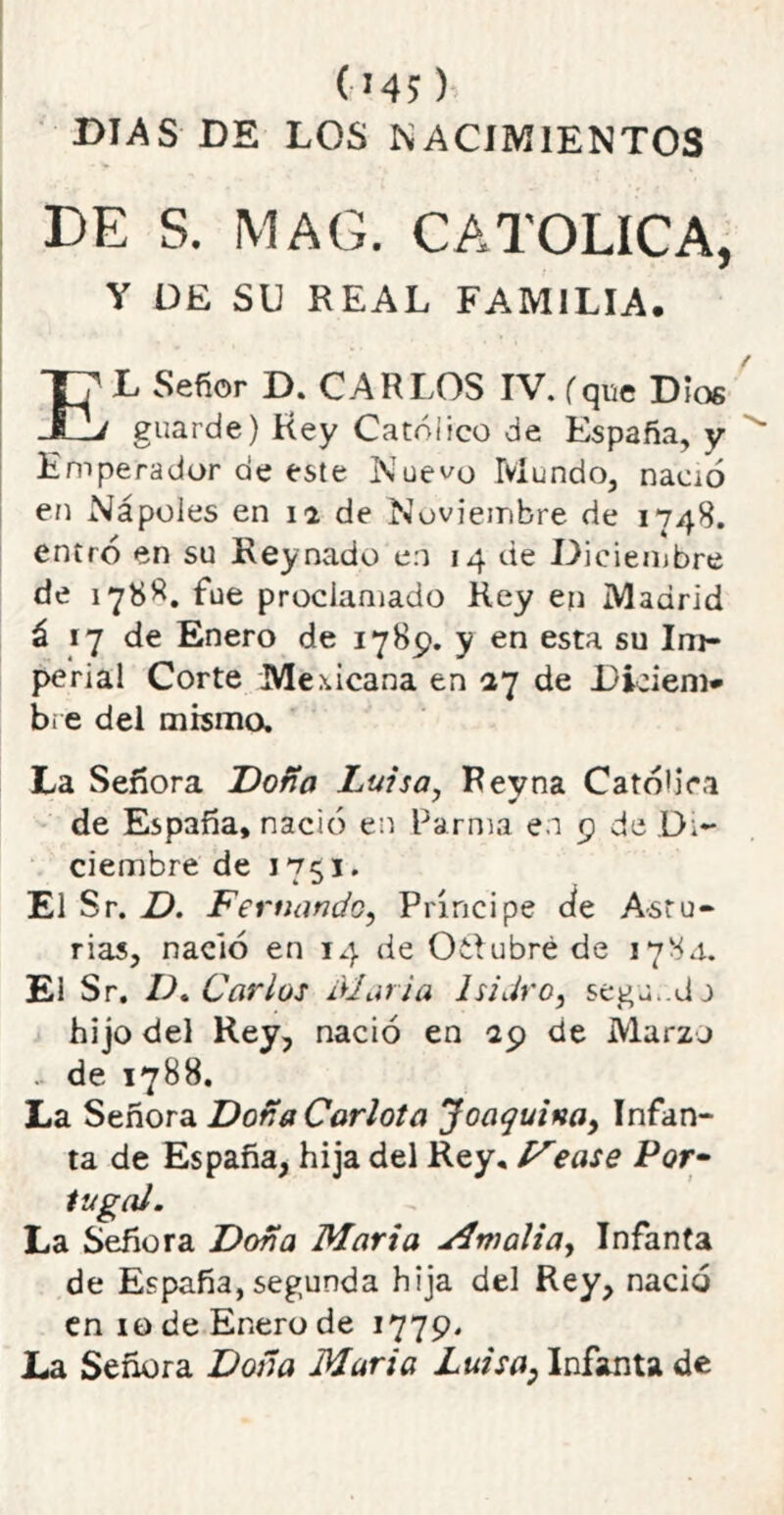 C'45 ) DIAS DE LOS NACIMIENTOS DE S. MAG. CATOLICA, Y DE SU REAL FAMILIA. EL Señor D. CARLOS IV. (que Dios guarde) Rey Católico de España, y Emperador de este Nuevo Mundo, nació en Nápoles en 12 de Noviembre de 1748. entró en su Rey nado en 14 de Diciembre de 1788. fue proclamado Rey en Madrid á 17 de Enero de 1789. y en esta su Im- perial Corte Mexicana en 27 de Diciem* b¡ e del misma La Señora Doña Luisa, Reyna Católica de España, nació en Parma en 9 de Di- ciembre de El Sr. D. Fernando, Príncipe ae Astu- rias, nació en 14 de Oídubré de 178.1. El Sr. D. Carlos diaria Isidro, segu.dn hijo del Rey, nació en 20 de Marzo .. de 1788. La Señora Doña Carlota Joaquina, Infan- ta de España, hija del Rey, yease Por- tu gal. La Señora Doña Marta Mmalia, Infanta de España, segunda hija del Rey, nació en 10 de Enero de 1779. La Señora Doña María Luisa, Infanta de