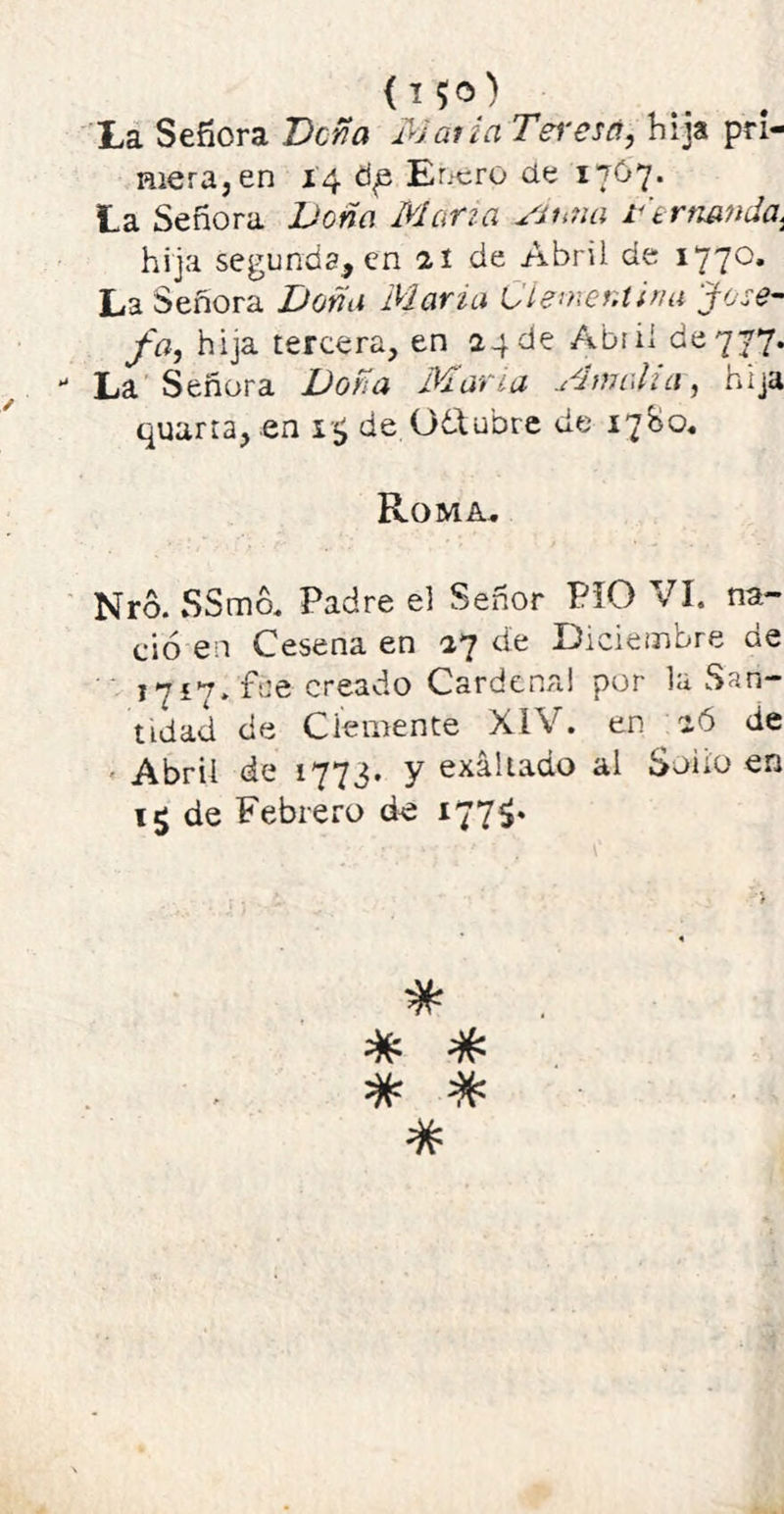 mera, en 14 ti£ Enero de 1767. La Señora Doña Mana Sí una De manda. hija segunda, en 21 de Abril de 1770. La Señora Doña Mana Ciemer.tina Jose- fa, hija tercera, en 24 de Abril de 777.  La Señora Doña Mana Mnialur, hija quarta, en 1$ de 061 ubre de 1780. Roma. Nro. SSmó. Padre el Señor PIO VI. na- ció en Cesena en 27 de Diciembre de 1717. fue creado Cardenal por la San- tidad de Clemente XIV. en 26 de Abril de 1773. y exaltado al Solio en de Febrero de 177$. # # #