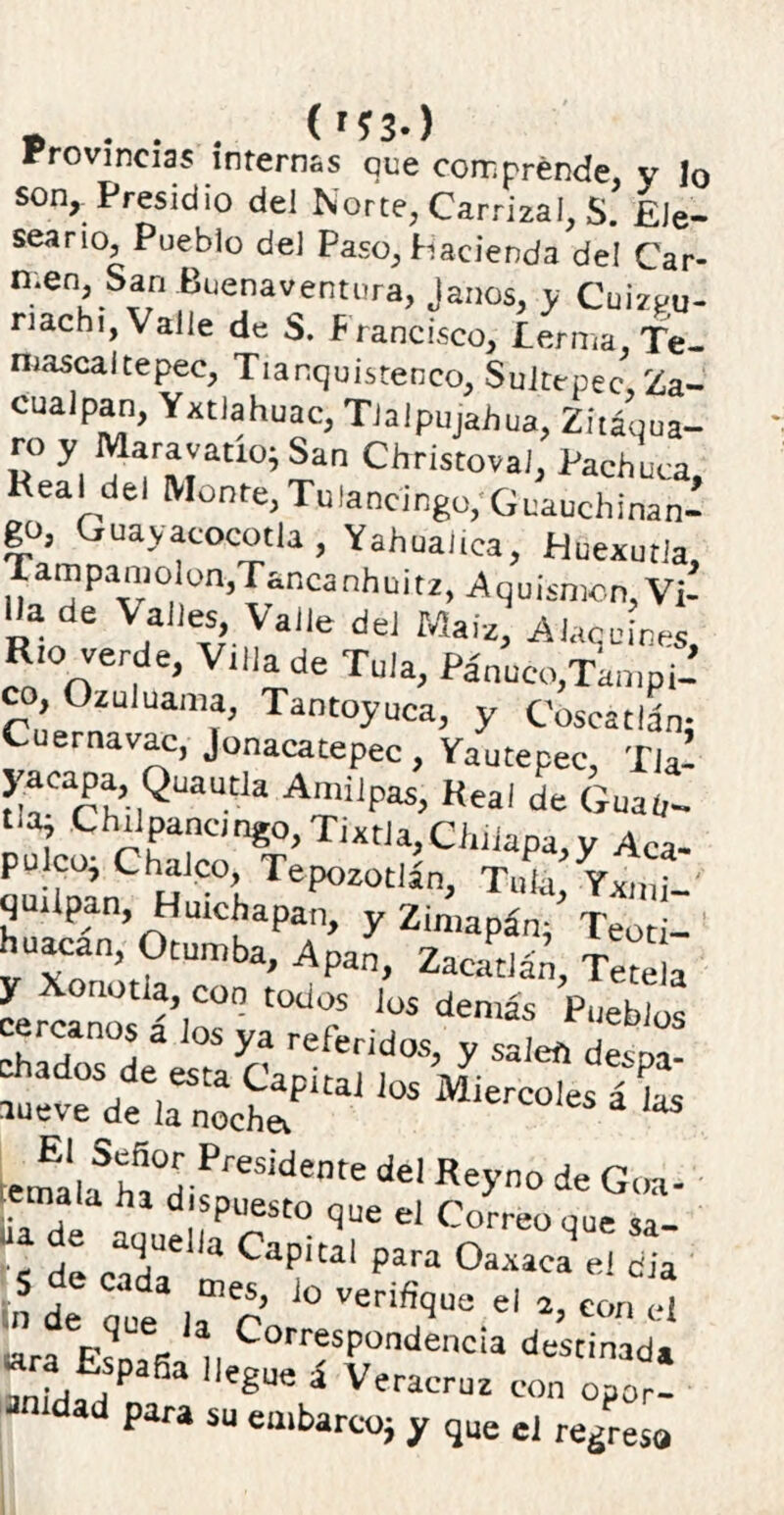 B . . . (r?3-) Provincias internas que comprende v lo son, Presidio del Norte, Carrizal, S. £Je- seario, Pueblo del Paso, Hacienda del Car- men, San Buenaventura, Janos. y Cuízpu- nachi, Valle de S. Francisco, lerma, Te- mascaltepec, Tianquistenco, Sultepec Za- cuacan, Yxtlahuac, Tlalpu/ahua, Z^’qua- ro y Maravatio; San ChristovaJ, Pachuca, Real del Monte, Tulancingo, Guachinan- go, Guayacocotla , Yahuaiica, Huexutla, Tampamolon,Tancanhuitz, Aquísmon,'Vi- Ha de Valles, Valle del Maíz, Alaq cines Río verde) Villa de Tula, Pánueo.Tampi- co, Ozuluama, Tantoyuca, y CoscatlL Cuernavac, Jonacatepec, Yautepec, Tla- yaeapa Quautla Amilpas, Real de Guau- t.a; Chilpancmgo,Tixtia,Cíiiiapa,y Aca- pulcoi Chalco, Tepozotlán, Tula Yxml quilpan, Huichapan, y Zimapán/ Teoti- huacan, Otumba, Apan, Zaeatlán, Tetela temal;fhfi,°a PreSÍdente del Rey™ * Goa- emala ha dispuesto que el Correo que J e aquella Capital para Oaxaca el dia n de que3 la” C J° el *» COíl «« «ra f1,k CorresP°“denc¡a destinada anida ÍP egUS * Veracruz ^or- ad para su embarcoj y que el regresa