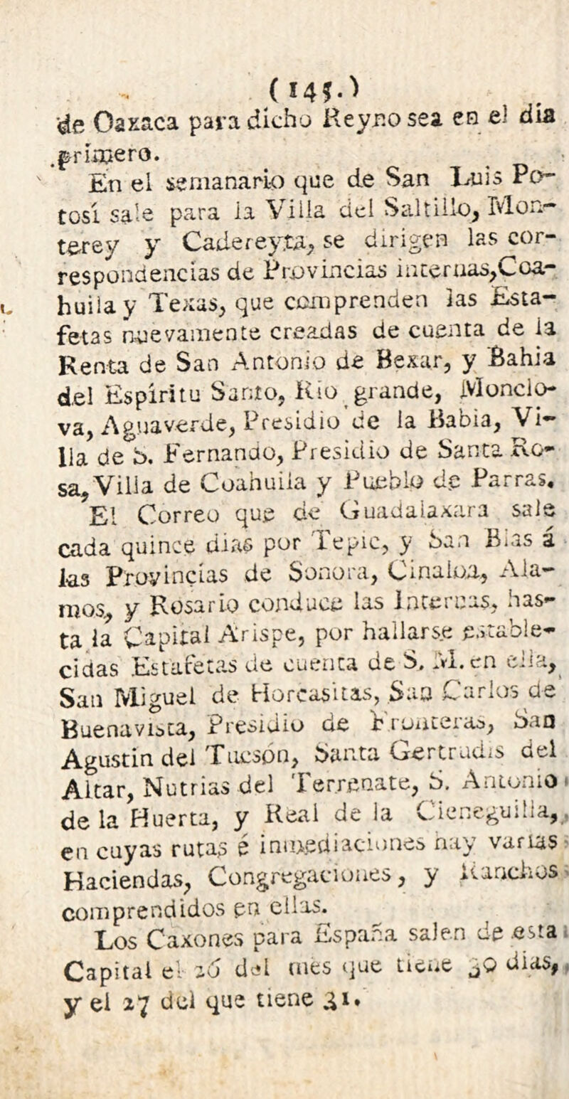 <áe Oaxaca para dicho Reyr.o sea en el día .^rimero. En el semanario que de San Luis Po- tosí sale para ia Villa del Saltillo, Mon- terrey y Cadereyia, se dirigen las cor- respondencias de Provincias intenias,Coa- huilay Texas, que comprenden las Esta- fetas nuevamente creadas de cuenta de ia Renta de San Antonio de Bexar, y Bahia del Espíritu Santo, Rio grande, Mundo- va, Aguaverde, Presidio de la Babia, Vi- lla de b. Fernando, Presidio de Santa Ro- sa, Villa de Coahuiia y Pueblo dp Parras. El Correo que cíe (juadalaxara sale cada quince dias por lepic, y ban B¡as a las Provincias de Sonora, Cmaion, Ala- ritos y Rosario conduce las lnteiuas, ñas— ta la Capital Arispe, por hallarse estable- cidas Estafetas de cuenta ue S, ..vi.cn cria, San Miguel de Horcasitas, Saa Carlos de Buenavlista, Presidio de f ronteras, Sao Agustín del Tucson, Santa Oertrud/s del Altar, Nutrias del Ter.recate, b. Antonio de la Huerta, y Real de la Cieneguma, en cuyas rutas é inmediaciones hay varias Haciendas, Congregaciones, y Ranchos comprendidos pn ellas. Los Caxones para España salen de .esta Capital el so del mes que tiene días, y el 27 del que tiene